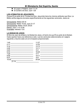 El Ministerio Del Espíritu Santo
       El Logos o Palabra: Juan 1:1,14
       El Cordero de Dios: Juan 1:29

LOS ATRIBUTOS DE JESUCRISTO:
Porque Él es parte de la Trinidad de Dios, Jesucristo tiene los mismos atributos que Dios. La
Biblia verifica algunos de éstos específicamente en los siguientes versículos. Jesús es:

Omnipotente: Mateo 28:18
Omnisciente: Mateo 16:30; Juan 21:17
Omnipresente: Mateo 18:20; 28:20
Eterno: Juan 1:1-2; 8:58
Invariable: hebreos 13:8

LA DEIDAD DE JESÚS:
El libro de Juan da énfasis a la Deidad de Jesús, el hecho de que Él es parte de la Deidad.
Cada capítulo hace una referencia a esto. Lea los versículos seleccionados en l página
siguiente y resuma cada uno en el espacio proporcionado:

1:49 _________________________    11:27 _________________________
2:11 _________________________    12:32 _________________________
3:16 _________________________    13:13 _________________________
4:26 _________________________    14:11 _________________________
5:25 _________________________    15:1 _________________________
6:33 _________________________    16:28 _________________________
7:29 _________________________    17:1 _________________________
8:58 _________________________    18:11 _________________________
9:37 _________________________    19:7 _________________________
10:30 ________________________    20:28 _________________________
      21:14 _________________________




                                           12 de 171
 