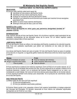 El Ministerio Del Espíritu Santo
                      CAPÍTULO ONCE - EL FRUTO DEL ESPÍRITU SANTO
  OBJETIVOS:
  Al concluir este capítulo usted será capaz de:
         Identificar el fruto exterior del Espíritu Santo.
         Identificar el fruto interno del Espíritu Santo.
         Explicar la importancia del fruto del Espíritu Santo.
         Identificar una referencia de la Escritura que revela que nosotros fuimos escogidos
            para llevar fruto.
         Definir la varios frutos internos del Espíritu.
         Distinguir entre paz de Dios y paz con Dios.

  VERSÍCULOS LLAVE:
  “Pero el fruto del Espíritu es: amor, gozo, paz, paciencia, benignidad, bondad, fe”
  (Gálatas 5:22-23).

  INTRODUCCIÓN
  Este capítulo discute el fruto del Espíritu Santo. En el próximo capítulo usted aprenderá de las
  calidades contrastantes de las llamadas obras de la carne. En un último capítulo usted
  aprenderá a desarrollar el fruto espiritual.

  ¿QUÉ ES EL FRUTO?
  El fruto del Espíritu Santo se refiere a la naturaleza del Espíritu revelada en la vida del creyente.
  Este fruto son calidades espirituales que deben ser evidentes en las vidas de todo los
  cristianos.

  Los dones del Espíritu Santo son para el poder. El fruto del Espíritu Santo es para el carácter
  en la vida de un creyente. Lo siguiente gráfico ilustra las diferencias entre los dones espirituales
  y el fruto:

  Dones                                     Fruto
 Para el ministerio al cuerpo             Para la madurez del individuo
 Ningún creyente tiene todos              Cada creyente debe tener todos
            Para el poder                  Para el carácter

  El fruto espiritual es evidencia de madurez espiritual. Como el fruto en el mundo natural, es un
  producto que es el resultado del proceso de vida. El fruto espiritual es el carácter cristiano en la
  conducta personal y social y es un producto del Espíritu Santo trabajando en su vida y su
  contestación a este trabajo. Así como el fruto toma tiempo para desarrollar en el mundo natural,
  el fruto espiritual también toma tiempo para desarrollar. Es el producto de crecimiento natural
  en la vida del Espíritu.

  DOS TIPOS DE FRUTO
  La Biblia habla de dos tipos de fruto espiritual:
        1. El fruto de evangelización.
        2. El fruto de calidades espirituales piadosas.

  El Espíritu Santo ayuda a los creyentes a llevar fruto exterior haciéndoles un testigo poderoso
  del mensaje del Evangelio. Él también desarrolla el fruto interno de calidades espirituales
  semejantes as de Cristo en sus vidas.
                                              122 de 171
 