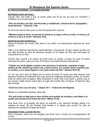 El Ministerio Del Espíritu Santo
EL FRUTO EXTERIOR: LA EVANGELIZACIÓN

REPRODUCCIÓN NATURAL:
Cuando Dios creó Adán y Eva, el primer orden que Él les dio fue para ser “fructífero” y
multiplicar en el mundo natural:

“Dios los bendijo y les dijo: Sed fecundos y multiplicaos. Llenad la tierra; sojuzgadla y
tened dominio...” (Génesis 1:28).

En el mundo natural, Dios puso un ciclo de reproducción continua:

“Mientras exista la tierra, no cesarán la siembra y la siega, el frío y el calor, el verano y el
invierno, el día y la noche” (Génesis 8:22).

REPRODUCCIÓN ESPIRITUAL:
Desde el principio del mundo, Dios llamó a Su pueblo a la reproducción espiritual así como
natural.

Adán y Eva deberían reproducirse espiritualmente y físicamente. El plan original de Dios era
que ellos llenasen la tierra de personas creadas en la imagen de Dios que caminasen en
compañerismo con Dios.

Cuando Dios levantó a la nación de Israel como un pueblo a través de quien Él podría
demostrar Su poder y plan al mundo, Él lo llamó a ser espiritualmente reproductivo:

“Trajiste una vid de Egipto; echaste a las naciones y la plantaste. Limpiaste el lugar
delante de ella. Hiciste que echara raíz, y llenó la tierra. Los montes fueron cubiertos por
su sombra, y sus ramas llegaron a ser como cedros de Dios” (Salmos 80:8-10).

La “vid” que Dios sacó de Egipto era la nación de Israel. Él quería que ellos llevaran fruto
espiritual revelando el verdadero Dios a las naciones irreligiosas alrededor de ellos. En cambio,
Israel se volvió como el pagano. Ellos empezaron a rendir culto a los ídolos y querían que un
rey humano visible reinara sobre ellos en lugar del invisible Rey de Reyes. Finalmente, Dios
dijo de Israel:

“Israel era como una vid vacía...” (Oseas 10:1 – Traducción del Original).

Debido a su esterilidad espiritual, Jesús dijo:

“Por esta razón os digo que el reino de Dios será quitado de vosotros y será dado a un
pueblo que producirá los frutos del reino” (Mateo 21.43).

Para llevar fruto, el Evangelio del Reino se extendió a las naciones Gentiles debido a la
negativa de Israel. De los Gentiles Dios levantó a la Iglesia para cumplir Su plan de
reproducción espiritual a lo largo del mundo.

ESCOGIDO PARA LLEVAR FRUTO:
Como creyentes, Jesús nos ha escogido para llevar fruto a través de la evangelización del
mundo:
                                             123 de 171
 