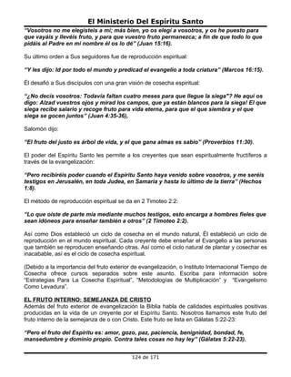 El Ministerio Del Espíritu Santo
“Vosotros no me elegisteis a mí; más bien, yo os elegí a vosotros, y os he puesto para
que vayáis y llevéis fruto, y para que vuestro fruto permanezca; a fin de que todo lo que
pidáis al Padre en mi nombre él os lo dé” (Juan 15:16).

Su último orden a Sus seguidores fue de reproducción espiritual:

“Y les dijo: Id por todo el mundo y predicad el evangelio a toda criatura” (Marcos 16:15).

Él desafió a Sus discípulos con una gran visión de cosecha espiritual:

“¿No decís vosotros: Todavía faltan cuatro meses para que llegue la siega"? He aquí os
digo: Alzad vuestros ojos y mirad los campos, que ya están blancos para la siega! El que
siega recibe salario y recoge fruto para vida eterna, para que el que siembra y el que
siega se gocen juntos” (Juan 4:35-36),

Salomón dijo:

“El fruto del justo es árbol de vida, y el que gana almas es sabio” (Proverbios 11:30).

El poder del Espíritu Santo les permite a los creyentes que sean espiritualmente fructíferos a
través de la evangelización:

“Pero recibiréis poder cuando el Espíritu Santo haya venido sobre vosotros, y me seréis
testigos en Jerusalén, en toda Judea, en Samaria y hasta lo último de la tierra” (Hechos
1:8).

El método de reproducción espiritual se da en 2 Timoteo 2:2:

“Lo que oíste de parte mía mediante muchos testigos, esto encarga a hombres fieles que
sean idóneos para enseñar también a otros” (2 Timoteo 2:2).

Así como Dios estableció un ciclo de cosecha en el mundo natural, Él estableció un ciclo de
reproducción en el mundo espiritual. Cada creyente debe enseñar el Evangelio a las personas
que también se reproducen enseñando otras. Así como el ciclo natural de plantar y cosechar es
inacabable, así es el ciclo de cosecha espiritual.

(Debido a la importancia del fruto exterior de evangelización, o Instituto Internacional Tiempo de
Cosecha ofrece cursos separados sobre este asunto. Escriba para información sobre
“Estrategias Para La Cosecha Espiritual”, “Metodologías de Multiplicación” y “Evangelismo
Como Levadura”.

EL FRUTO INTERNO: SEMEJANZA DE CRISTO
Además del fruto exterior de evangelización la Biblia habla de calidades espirituales positivas
producidas en la vida de un creyente por el Espíritu Santo. Nosotros llamamos este fruto del
fruto interno de la semejanza de o con Cristo. Este fruto se lista en Gálatas 5:22-23:

“Pero el fruto del Espíritu es: amor, gozo, paz, paciencia, benignidad, bondad, fe,
mansedumbre y dominio propio. Contra tales cosas no hay ley” (Gálatas 5:22-23).


                                           124 de 171
 