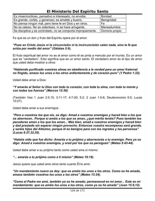 El Ministerio Del Espíritu Santo
Es misericordioso, pensativo e interesado; no envidia.         Bondad
Es grande, cortés, y generoso; es amable y bueno.              Benignidad
No piensa ningún mal, pero tiene fe en Dios y en otros.        Fe
No es celoso. No es ostentoso, ni se hace arrogante.           Mansedumbre
Se disciplina y es controlado, no se comporta impropiamente.   Dominio propio

Fe que es un don y fruto del Espíritu opera por el amor:

“Pues en Cristo Jesús ni la circuncisión ni la incircuncisión valen nada, sino la fe que
actúa por medio del amor” (Gálatas 5:6).

El fruto espiritual del amor no es el amor como él se pinta a menudo por el mundo. Es un amor
que es “verdadero”. Esto significa que es un amor santo. El verdadero amor es el tipo de amor
que usted debe mostrar a otros:

“Habiendo purificado vuestras almas en obediencia a la verdad para un amor fraternal
no fingido, amaos los unos a los otros ardientemente y de corazón puro” (1 Pedro 1:22).

Usted debe amar a Dios:

“Y amarás al Señor tu Dios con todo tu corazón, con toda tu alma, con toda tu mente y
con todas tus fuerzas” (Marcos 12:30).

(También Vea 1 Juan 2:5,15; 3:11-17; 4:7-20; 5:2; 2 Juan 1:5-6; Deuteronomio 6:5; Lucas
10:27).

Usted debe amar a sus enemigos:

“Pero a vosotros los que oís, os digo: Amad a vuestros enemigos y haced bien a los que
os aborrecen.. Porque si amáis a los que os aman, ¿qué mérito tenéis? Pues también los
pecadores aman a los que los aman... Más bien, amad a vuestros enemigos y haced bien
y dad prestado sin esperar ningún provecho. Entonces vuestra recompensa será grande,
y seréis hijos del Altísimo; porque él es benigno para con los ingratos y los perversos”
(Lucas 6:27,32,35).

“Habéis oído que fue dicho: Amarás a tu prójimo y aborrecerás a tu enemigo. Pero yo os
digo: Amad a vuestros enemigos, y orad por los que os persiguen” (Mateo 5:43-44).

Usted debe amar a su prójimo tanto como usted ama sí mismo:

“... amarás a tu prójimo como a ti mismo” (Mateo 19:19).

Jesús quiere que usted ame otros tanto cuanto Él lo amó:

“Un mandamiento nuevo os doy: que os améis los unos a los otros. Como os he amado,
amaos también vosotros los unos a los otros” (Mateo 13:34).

“Como el Padre me amó, también yo os he amado; permaneced en mi amor... Este es mi
mandamiento: que os améis los unos a los otros, como yo os he amado” (Juan 15:9,12).
                                           126 de 171
 