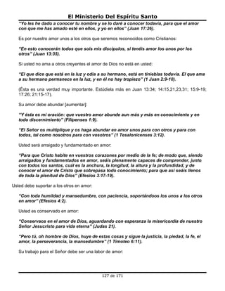 El Ministerio Del Espíritu Santo
   “Yo les he dado a conocer tu nombre y se lo daré a conocer todavía, para que el amor
   con que me has amado esté en ellos, y yo en ellos” (Juan 17:26).

   Es por nuestro amor unos a los otros que seremos reconocidos como Cristianos:

   “En esto conocerán todos que sois mis discípulos, si tenéis amor los unos por los
   otros” (Juan 13:35).

   Si usted no ama a otros creyentes el amor de Dios no está en usted:

   “El que dice que está en la luz y odia a su hermano, está en tinieblas todavía. El que ama
   a su hermano permanece en la luz, y en él no hay tropiezo” (1 Juan 2:9-10).

   (Ésta es una verdad muy importante. Estúdiela más en Juan 13:34; 14:15,21,23,31; 15:9-19;
   17:26; 21:15-17).

   Su amor debe abundar [aumentar]:

   “Y ésta es mi oración: que vuestro amor abunde aun más y más en conocimiento y en
   todo discernimiento” (Filipenses 1:9).

   “El Señor os multiplique y os haga abundar en amor unos para con otros y para con
   todos, tal como nosotros para con vosotros” (1 Tesalonicenses 3:12).

   Usted será arraigado y fundamentado en amor:

   “Para que Cristo habite en vuestros corazones por medio de la fe; de modo que, siendo
   arraigados y fundamentados en amor, seáis plenamente capaces de comprender, junto
   con todos los santos, cuál es la anchura, la longitud, la altura y la profundidad, y de
   conocer el amor de Cristo que sobrepasa todo conocimiento; para que así seáis llenos
   de toda la plenitud de Dios” (Efesios 3:17-19).

Usted debe suportar a los otros en amor:

   “Con toda humildad y mansedumbre, con paciencia, soportándoos los unos a los otros
   en amor” (Efesios 4:2).

   Usted es conservado en amor:

   “Conservaos en el amor de Dios, aguardando con esperanza la misericordia de nuestro
   Señor Jesucristo para vida eterna” (Judas 21).

   “Pero tú, oh hombre de Dios, huye de estas cosas y sigue la justicia, la piedad, la fe, el
   amor, la perseverancia, la mansedumbre” (1 Timoteo 6:11).

   Su trabajo para el Señor debe ser una labor de amor:




                                            127 de 171
 
