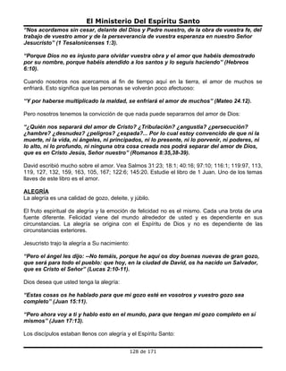 El Ministerio Del Espíritu Santo
“Nos acordamos sin cesar, delante del Dios y Padre nuestro, de la obra de vuestra fe, del
trabajo de vuestro amor y de la perseverancia de vuestra esperanza en nuestro Señor
Jesucristo” (1 Tesalonicenses 1:3).

“Porque Dios no es injusto para olvidar vuestra obra y el amor que habéis demostrado
por su nombre, porque habéis atendido a los santos y lo seguís haciendo” (Hebreos
6:10).

Cuando nosotros nos acercamos al fin de tiempo aquí en la tierra, el amor de muchos se
enfriará. Esto significa que las personas se volverán poco afectuoso:

“Y por haberse multiplicado la maldad, se enfriará el amor de muchos” (Mateo 24.12).

Pero nosotros tenemos la convicción de que nada puede separarnos del amor de Dios:

“¿Quién nos separará del amor de Cristo? ¿Tribulación? ¿angustia? ¿persecución?
¿hambre? ¿desnudez? ¿peligros? ¿espada?... Por lo cual estoy convencido de que ni la
muerte, ni la vida, ni ángeles, ni principados, ni lo presente, ni lo porvenir, ni poderes, ni
lo alto, ni lo profundo, ni ninguna otra cosa creada nos podrá separar del amor de Dios,
que es en Cristo Jesús, Señor nuestro” (Romanos 8:35,38-39).

David escribió mucho sobre el amor. Vea Salmos 31:23; 18:1; 40:16; 97:10; 116:1; 119:97, 113,
119, 127, 132, 159, 163, 105, 167; 122:6; 145:20. Estudie el libro de 1 Juan. Uno de los temas
llaves de este libro es el amor.

ALEGRÍA
La alegría es una calidad de gozo, deleite, y júbilo.

El fruto espiritual de alegría y la emoción de felicidad no es el mismo. Cada una brota de una
fuente diferente. Felicidad viene del mundo alrededor de usted y es dependiente en sus
circunstancias. La alegría se origina con el Espíritu de Dios y no es dependiente de las
circunstancias exteriores.

Jesucristo trajo la alegría a Su nacimiento:

“Pero el ángel les dijo: --No temáis, porque he aquí os doy buenas nuevas de gran gozo,
que será para todo el pueblo: que hoy, en la ciudad de David, os ha nacido un Salvador,
que es Cristo el Señor” (Lucas 2:10-11).

Dios desea que usted tenga la alegría:

“Estas cosas os he hablado para que mi gozo esté en vosotros y vuestro gozo sea
completo” (Juan 15:11).

“Pero ahora voy a ti y hablo esto en el mundo, para que tengan mi gozo completo en sí
mismos” (Juan 17:13).

Los discípulos estaban llenos con alegría y el Espíritu Santo:


                                               128 de 171
 