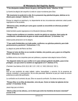 El Ministerio Del Espíritu Santo
“Y los discípulos estaban llenos de gozo y del Espíritu Santo” (Hechos 13:52).

La fuente de alegría del creyente no está en cosas mundanas pero Dios:

“Me mostrarás la senda de la vida. En tu presencia hay plenitud de gozo, delicias en tu
diestra para siempre” (Salmos 16:11).

Porque su alegría es espiritual y no dependiente de las circunstancias exteriores usted puede
regocijarse en las pruebas:

“Hermanos míos, tenedlo por sumo gozo cuando os encontréis en diversas pruebas”
(Santiago 1:2).

Usted también puede regocijarse en la tribulación [tiempos difíciles]:

“Tengo mucha confianza en vosotros; mucho me glorío en vosotros; lleno estoy de
consolación; sobreabundo de gozo en toda nuestra aflicción” (2 Corintios 7:4).

Usted puede perseverar con la alegría:

“Y que seáis fortalecidos con todo poder, conforme a su gloriosa potencia, para toda
perseverancia y paciencia” (Colosenses 1:11).

La alegría es parte del Reino de Dios:

“Porque el reino de Dios no es comida ni bebida, sino justicia, paz y gozo en el Espíritu
Santo” (Romanos 14:17).

La Biblia anima a los creyentes para ser jubilosos y expresar esta alegría hacia el Señor:

“Se alegrarán todos los que confían en ti; para siempre gritarán de júbilo, pues tú los
proteges. Los que aman tu nombre se regocijarán en ti” (Salmos 5:11).

(También Vea Salmos 35:9; 63:5; 66:1; 81:1; 95:1-2; 149:5; 98:4,6,8; 100:1).

PAZ
Paz es una condición de estar callado, calma, tranquilidad, y armonía. Es la ausencia de
disputa, ansiedad, y preocupación. No es sólo pasividad. Mantener la paz por medio de acción
poderosa es parte del pacificador.

La confusión es el contrario de paz. Dios no causa la confusión. Su deseo es traer paz:

“Porque Dios no es Dios de desorden, sino de paz. Como en todas las iglesias de los
santos” (1 Corintios 14:33).

Jesús trajo paz a la tierra:

“Gloria a Dios en las alturas, y en la tierra paz entre los hombres de buena voluntad!”
(Lucas 2:14).
                                           129 de 171
 