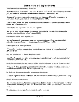 El Ministerio Del Espíritu Santo
Toda la verdadera paz pasa por Jesucristo:

“Dios ha enviado un mensaje a los hijos de Israel, anunciando las buenas nuevas de la
paz por medio de Jesucristo. El es el Señor de todos” (Hechos 10:36).

“Porque él es nuestra paz, quien de ambos nos hizo uno. El derribó en su carne la
barrera de división, es decir, la hostilidad” (Efesios 2:14).

“Justificados, pues, por la fe, tenemos paz para con Dios por medio de nuestro Señor
Jesucristo” (Romanos 5:1).

Jesús dejó a Sus seguidores con una paz especial:

“La paz os dejo, mi paz os doy. No como el mundo la da, yo os la doy. No se turbe
vuestro corazón, ni tenga miedo” (Juan 14:27).

Las enseñanzas de Jesús trajeron paz:

“Os he hablado de estas cosas para que en mí tengáis paz. En el mundo tendréis
aflicción, pero tened valor; yo he vencido al mundo!” (Juan 16:33).

El Evangelio es un mensaje de paz:

“Y calzados vuestros pies con la preparación para proclamar el evangelio de paz”
(Efesios 6:15).

Hay dos tipos de paz. El primero es paz con Dios:

“Justificados, pues, por la fe, tenemos paz para con Dios por medio de nuestro Señor
Jesucristo” (Romanos 5:1).

Después de que usted ha hecho paz con Dios, usted puede tener la paz de Dios en su vida:

“Y la paz de Dios, que sobrepasa todo entendimiento, guardará vuestros corazones y
vuestras mentes en Cristo Jesús” (Filipenses 4:7).

La Biblia nos dice que sigamos las cosas que producen paz:

“Así que, sigamos lo que contribuye a la paz y a la mutua edificación” (Romanos 14:19).

Nosotros debemos vivir en paz:

“En cuanto a lo demás, hermanos, regocijaos. Sed maduros; sed confortados; sed de un
mismo sentir. Vivid en paz, y el Dios de paz y de amor estará con vosotros” (2 Corintios
13:11).

Nosotros debemos vivir pacíficamente con todos los hombres:



                                         130 de 171
 