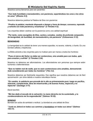 El Ministerio Del Espíritu Santo
Nosotros somos llamamos para ser pacientes:

“Con toda humildad y mansedumbre, con paciencia, soportándoos los unos a los otros
en amor” (Efesios 4:2).

Nosotros debemos predicar la Palabra de Dios con paciencia:

“Predica la palabra; mantente dispuesto a tiempo y fuera de tiempo; convence, reprende
y exhorta con toda paciencia y enseñanza” (2 Timoteo 4:2).

Los creyentes deben vestirse con la paciencia como una calidad espiritual:

“Por tanto, como escogidos de Dios, santos y amados, vestíos de profunda compasión,
de benignidad, de humildad, de mansedumbre y de paciencia” (Colosenses 3:12).

BENIGNIDAD

La benignidad es la calidad de tener una manera apacible, no severa, violenta, o fuerte. Es una
bondad callada y respetuosa.

La Biblia advierte a las creyentes para no rivalizar pero ser manso a todos los hombres:

“Pues el siervo del Señor no debe ser contencioso, sino amable para con todos, apto
para enseñar y sufrido” (2 Timoteo 2:24).

Nosotros no debemos ser alborotadores. Los alborotadores son personas que siempre están
luchando o defendiéndose:

“Que no hablen mal de nadie, que no sean contenciosos sino amables, demostrando
toda consideración por todos los hombres” (Tito 3:2).

Nosotros debemos ser fácilmente requeridos. Eso significa que nosotros debemos ser de fácil
aproximación por otros debido a nuestra naturaleza mansa:

“En cambio, la sabiduría que procede de lo alto es primeramente pura; luego es pacífica,
tolerante, complaciente, llena de misericordia y de buenos frutos, imparcial y no
hipócrita” (Santiago 3:17).

David escribió:

“Me has dado el escudo de tu salvación; tu mano derecha me ha sustentado, y tu
condescendencia me ha engrandecido” (Salmos 18:35).

BONDAD
Bondad son actos de santidad o rectitud. La bondad es una calidad de Dios:

“Justo es Jehová en todos sus caminos y bondadoso en todas sus obras” (Salmos
145:17).


                                          132 de 171
 