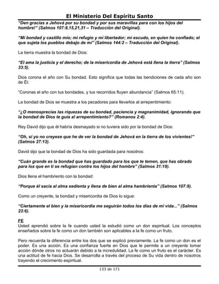 El Ministerio Del Espíritu Santo
“Den gracias a Jehová por su bondad y por sus maravillas para con los hijos del
hombre!” (Salmos 107:8,15,21,31 – Traducción del Original).

“Mi bondad y castillo mío; mi refugio y mi libertador; mi escudo, en quien he confiado; el
que sujeta los pueblos debajo de mí” (Salmos 144:2 – Traducción del Original).

La tierra muestra la bondad de Dios:

“El ama la justicia y el derecho; de la misericordia de Jehová está llena la tierra” (Salmos
33:5).

Dios corona el año con Su bondad. Esto significa que todas las bendiciones de cada año son
de Él:

“Coronas el año con tus bondades, y tus recorridos fluyen abundancia” (Salmos 65:11).

La bondad de Dios se muestra a los pecadores para llevarlos al arrepentimiento:

“¿O menosprecias las riquezas de su bondad, paciencia y magnanimidad, ignorando que
la bondad de Dios te guía al arrepentimiento?” (Romanos 2:4).

Rey David dijo que él habría desmayado si no tuviera sido por la bondad de Dios:

“Oh, si yo no creyese que he de ver la bondad de Jehová en la tierra de los vivientes!”
(Salmos 27:13).

David dijo que la bondad de Dios ha sido guardada para nosotros:

“Cuán grande es la bondad que has guardado para los que te temen, que has obrado
para los que en ti se refugian contra los hijos del hombre” (Salmos 31:19).

Dios llena el hambriento con la bondad:

“Porque él sacia al alma sedienta y llena de bien al alma hambrienta” (Salmos 107:9).

Como un creyente, la bondad y misericordia de Dios lo sigue:

“Ciertamente el bien y la misericordia me seguirán todos los días de mi vida...” (Salmos
23:6).

FE
Usted aprendió sobre la fe cuando usted la estudió como un don espiritual. Los conceptos
enseñados sobre la fe como un don también son aplicables a la fe como un fruto.

Pero recuerda la diferencia entre los dos que se explicó previamente. La fe como un don es el
poder. Es una acción. Es una confianza fuerte en Dios que le permite a un creyente tomar
acción dónde otros no actuarán debido a la incredulidad. La fe como un fruto es el carácter. Es
una actitud de fe hacia Dios. Se desarrolla a través del proceso de Su vida dentro de nosotros
trayendo el crecimiento espiritual.
                                          133 de 171
 