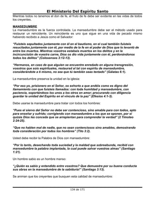 El Ministerio Del Espíritu Santo
Mientras todos no tenemos el don de fe, el fruto de fe debe ser evidente en las vidas de todos
los creyentes.

MANSEDUMBRE
La mansedumbre es la fuerza controlada. La mansedumbre debe ser el método usado para
restaurar un reincidente. Un reincidente es uno que sigue en una vida de pecado mismo
habiendo recibido a Jesús como el Salvador:

“Fuisteis sepultados juntamente con él en el bautismo, en el cual también fuisteis
resucitados juntamente con él, por medio de la fe en el poder de Dios que lo levantó de
entre los muertos. Mientras vosotros estabais muertos en los delitos y en la
incircuncisión de vuestra carne, Dios os dio vida juntamente con él, perdonándonos
todos los delitos” (Colosenses 3:12-13).

“Hermanos, en caso de que alguien se encuentre enredado en alguna transgresión,
vosotros que sois espirituales, restaurad al tal con espíritu de mansedumbre,
considerándote a ti mismo, no sea que tú también seas tentado” (Gálatas 6:1).

La mansedumbre preserva la unidad en la iglesia:

“Por eso yo, prisionero en el Señor, os exhorto a que andéis como es digno del
llamamiento con que fuisteis llamados: con toda humildad y mansedumbre, con
paciencia, soportándoos los unos a los otros en amor; procurando con diligencia
guardar la unidad del Espíritu en el vínculo de la paz” (Efesios 4:1-3).

Debe usarse la mansedumbre para tratar con todos los hombres:

“Pues el siervo del Señor no debe ser contencioso, sino amable para con todos, apto
para enseñar y sufrido; corrigiendo con mansedumbre a los que se oponen, por si
quizás Dios les conceda que se arrepientan para comprender la verdad” (2 Timoteo
2:24-25).

“Que no hablen mal de nadie, que no sean contenciosos sino amables, demostrando
toda consideración por todos los hombres” (Tito 3:2).

Usted debe recibir la Palabra de Dios con mansedumbre:

“Por lo tanto, desechando toda suciedad y la maldad que sobreabunda, recibid con
mansedumbre la palabra implantada, la cual puede salvar vuestras almas” (Santiago
1:21).

Un hombre sabio es un hombre manso:

“¿Quién es sabio y entendido entre vosotros? Que demuestre por su buena conducta
sus obras en la mansedumbre de la sabiduría!” (Santiago 3:13).

Se animan que los creyentes que busquen esta calidad de mansedumbre:



                                         134 de 171
 