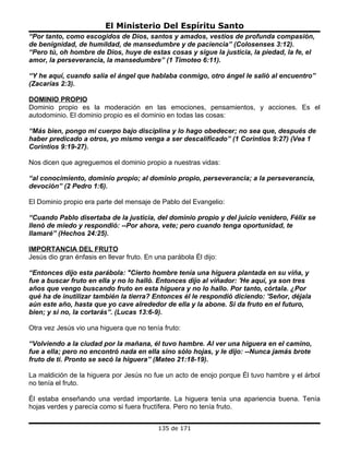 El Ministerio Del Espíritu Santo
“Por tanto, como escogidos de Dios, santos y amados, vestíos de profunda compasión,
de benignidad, de humildad, de mansedumbre y de paciencia” (Colosenses 3:12).
“Pero tú, oh hombre de Dios, huye de estas cosas y sigue la justicia, la piedad, la fe, el
amor, la perseverancia, la mansedumbre” (1 Timoteo 6:11).

“Y he aquí, cuando salía el ángel que hablaba conmigo, otro ángel le salió al encuentro”
(Zacarías 2:3).

DOMINIO PROPIO
Dominio propio es la moderación en las emociones, pensamientos, y acciones. Es el
autodominio. El dominio propio es el dominio en todas las cosas:

“Más bien, pongo mi cuerpo bajo disciplina y lo hago obedecer; no sea que, después de
haber predicado a otros, yo mismo venga a ser descalificado” (1 Corintios 9:27) (Vea 1
Corintios 9:19-27).

Nos dicen que agreguemos el dominio propio a nuestras vidas:

“al conocimiento, dominio propio; al dominio propio, perseverancia; a la perseverancia,
devoción” (2 Pedro 1:6).

El Dominio propio era parte del mensaje de Pablo del Evangelio:

“Cuando Pablo disertaba de la justicia, del dominio propio y del juicio venidero, Félix se
llenó de miedo y respondió: --Por ahora, vete; pero cuando tenga oportunidad, te
llamaré” (Hechos 24:25).

IMPORTANCIA DEL FRUTO
Jesús dio gran énfasis en llevar fruto. En una parábola Él dijo:

“Entonces dijo esta parábola: "Cierto hombre tenía una higuera plantada en su viña, y
fue a buscar fruto en ella y no lo halló. Entonces dijo al viñador: 'He aquí, ya son tres
años que vengo buscando fruto en esta higuera y no lo hallo. Por tanto, córtala. ¿Por
qué ha de inutilizar también la tierra? Entonces él le respondió diciendo: 'Señor, déjala
aún este año, hasta que yo cave alrededor de ella y la abone. Si da fruto en el futuro,
bien; y si no, la cortarás”. (Lucas 13:6-9).

Otra vez Jesús vio una higuera que no tenía fruto:

“Volviendo a la ciudad por la mañana, él tuvo hambre. Al ver una higuera en el camino,
fue a ella; pero no encontró nada en ella sino sólo hojas, y le dijo: --Nunca jamás brote
fruto de ti. Pronto se secó la higuera” (Mateo 21:18-19).

La maldición de la higuera por Jesús no fue un acto de enojo porque Él tuvo hambre y el árbol
no tenía el fruto.

Él estaba enseñando una verdad importante. La higuera tenía una apariencia buena. Tenía
hojas verdes y parecía como si fuera fructífera. Pero no tenía fruto.


                                            135 de 171
 