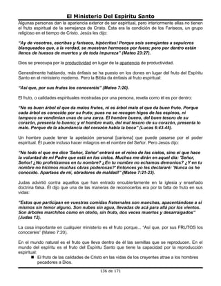 El Ministerio Del Espíritu Santo
Algunas personas dan la apariencia exterior de ser espiritual, pero interiormente ellas no tienen
el fruto espiritual de la semejanza de Cristo. Ésta era la condición de los Fariseos, un grupo
religioso en el tiempo de Cristo. Jesús les dijo:

“Ay de vosotros, escribas y fariseos, hipócritas! Porque sois semejantes a sepulcros
blanqueados que, a la verdad, se muestran hermosos por fuera; pero por dentro están
llenos de huesos de muertos y de toda impureza” (Mateo 23:27).

Dios se preocupa por la productividad en lugar de la apariencia de productividad.

Generalmente hablando, más énfasis se ha puesto en los dones en lugar del fruto del Espíritu
Santo en el ministerio moderno. Pero la Biblia da énfasis al fruto espiritual:

“Así que, por sus frutos los conoceréis” (Mateo 7:20).

El fruto, o calidades espirituales mostradas por una persona, revela como él es por dentro:

“No es buen árbol el que da malos frutos, ni es árbol malo el que da buen fruto. Porque
cada árbol es conocido por su fruto; pues no se recogen higos de los espinos, ni
tampoco se vendimian uvas de una zarza. El hombre bueno, del buen tesoro de su
corazón, presenta lo bueno; y el hombre malo, del mal tesoro de su corazón, presenta lo
malo. Porque de la abundancia del corazón habla la boca” (Lucas 6:43-45).

Un hombre puede tener la apelación personal [carisma] que puede pasarse por el poder
espiritual. Él puede incluso hacer milagros en el nombre del Señor. Pero Jesús dijo:

“No todo el que me dice 'Señor, Señor' entrará en el reino de los cielos, sino el que hace
la voluntad de mi Padre que está en los cielos. Muchos me dirán en aquel día: 'Señor,
Señor! ¿No profetizamos en tu nombre? ¿En tu nombre no echamos demonios? ¿Y en tu
nombre no hicimos muchas obras poderosas?' Entonces yo les declararé: 'Nunca os he
conocido. Apartaos de mí, obradores de maldad!” (Mateo 7:21-23).

Judas advirtió contra aquellos que han entrado encubiertamente en la iglesia y enseñado
doctrina falsa. Él dijo que una de las maneras de reconocerlos era por la falta de fruto en sus
vidas:

“Estos que participan en vuestras comidas fraternales son manchas, apacentándose a sí
mismos sin temor alguno. Son nubes sin agua, llevadas de acá para allá por los vientos.
Son árboles marchitos como en otoño, sin fruto, dos veces muertos y desarraigados”
(Judas 12).

La cosa importante en cualquier ministerio es el fruto porque... “Así que, por sus FRUTOS los
conoceréis” (Mateo 7:20).

En el mundo natural es el fruto que lleva dentro de él las semillas que se reproducen. En el
mundo del espíritu es el fruto del Espíritu Santo que tiene la capacidad por la reproducción
espiritual:
        El fruto de las calidades de Cristo en las vidas de los creyentes atrae a los hombres
            pecadores a Dios.
                                           136 de 171
 