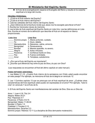 El Ministerio Del Espíritu Santo
       El fruto de la evangelización esparce el Evangelio del Reino y resulta en la cosecha
        espiritual a lo largo del mundo.

PRUEBA PERSONAL
1. ¿Cuál es el fruto exterior del Espíritu?
2. ¿Cuál es el fruto interno del Espíritu?
3. Liste las calidades del fruto interno del Espíritu Santo:
4. ¿Qué referencia de la Escritura revela que Jesús nos ha escogido para llevar el fruto?
5. Escriba los Versículos Llaves de memoria.
6. Lea la lista de fruto espiritual del Espíritu Santo en Lista Uno. Lea las definiciones en Lista
Dos. Escriba el número de la definición que describe el fruto en el espacio en blanco
proporcionado.

Lista Una                Lista Dos
_____ Dominio propio     1. Afecto profundo, cuidado.
_____ Fe                 2. Gozo, deleite.
_____ Mansedumbre        3. Descanso, calma, armonía.
_____ Benignidad         4. Perseverancia.
_____ Bondad             5. Manera apacible, no severo.
_____ Alegría            6. Actos virtuosos.
_____ Paciencia          7. Confianza fuerte en Dios.
_____ Paz                8. Fuerza controlada.
_____ Amor               9. Templaza, autodominio

7. ¿Por qué el fruto del Espíritu es importante?
8. ¿Escribe qué diferencia hay entre la paz de Dios y la paz con Dios?

(Las respuestas se encuentran al final del último capítulo en este manual.)

PARA ESTUDIO ADICIONAL
1. Lea Mateo 5:1-12. ¿Cuánto fruto interno de la semejanza con Cristo usted puede encontrar
en este pasaje? Por ejemplo, se menciona el fruto de la alegría en versículo 12.

2. Lea 1 Corintios capítulo 13 que se preocupa con el fruto espiritual de amor. ¿Cuántas otras
características del fruto espiritual usted puede ver expresadas en el amor? Por ejemplo, “todo lo
cree” en versículo 7 es el fruto de fe.

3. El fruto del Espíritu Santo son manifestaciones del carácter de Dios. Dios es un Dios de:

Amor: 1 Juan 4:16; Tito 3:4
Alegría: Mateo 25:21
Paz: Filipenses 4:7
Paciencia: 2 Pedro 3:9,15
Benignidad: Mateo 11:28-30
Bondad: 2 Pedro 1:3
Fidelidad: 2 Timoteo 2:13
Mansedumbre: Zacarías 2:3
Dominio propio: Hebreos 12:11 (La disciplina de Dios demuestra moderación).


                                             137 de 171
 