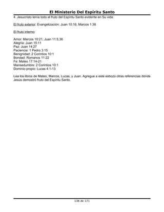 El Ministerio Del Espíritu Santo
4. Jesucristo tenía todo el fruto del Espíritu Santo evidente en Su vida:

El fruto exterior: Evangelización: Juan 10:16; Marcos 1:38

El fruto interno:

Amor: Marcos 10:21; Juan 11:5,36
Alegría: Juan 15:11
Paz: Juan 14:27
Paciencia: 1 Pedro 3:15
Benignidad: 2 Corintios 10:1
Bondad: Romanos 11:22
Fe: Mateo 17:14-21
Mansedumbre: 2 Corintios 10:1
Dominio propio: Lucas 4:1-13

Lea los libros de Mateo, Marcos, Lucas, y Juan. Agregue a este esbozo otras referencias dónde
Jesús demostró fruto del Espíritu Santo.




                                            138 de 171
 