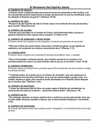 El Ministerio Del Espíritu Santo
EL ESPÍRITU DE GRACIA:
“¿Cuánto mayor castigo pensáis que merecerá el que ha pisoteado al Hijo de Dios, que
ha considerado de poca importancia la sangre del pacto por la cual fue santificado y que
ha ultrajado al Espíritu de gracia?” (Hebreos 10:29).

EL ESPÍRITU DE VIDA:
“Porque la ley del Espíritu de vida en Cristo Jesús me ha librado de la ley del pecado y
de la muerte” (Romanos 8:2).

EL ESPÍRITU DE GLORIA:
“Cuando sois injuriados en el nombre de Cristo, sois bienaventurados; porque el
glorioso Espíritu de Dios reposa sobre vosotros” (1 Pedro 4:14).

EL ESPÍRITU DE SABIDURÍA Y REVELACIÓN:
El Espíritu Santo da la sabiduría a los creyentes y revela el conocimiento de Jesucristo:

“Pido que el Dios de nuestro Señor Jesucristo, el Padre de gloria, os dé espíritu de
sabiduría y de revelación en el pleno conocimiento de él” (Efesios 1:17).

EL CONSOLADOR:
El Espíritu Santo consola a los creyentes en tiempos de problema, dolor, y soledad:

“Pero el Consolador, el Espíritu Santo, que el Padre enviará en mi nombre, él os
enseñará todas las cosas y os hará recordar todo lo que yo os he dicho” (Juan 14:26).

EL ESPÍRITU PROMETIDO:
El Espíritu Santo es el Espíritu de a promesa porque Él es el Espíritu que fue enviado a cumplir
la promesa de Dios:

“Y estando juntos, les mandó que no se fuesen de Jerusalén, sino que esperasen el
cumplimiento de la promesa del Padre, de la cual me oísteis hablar; porque Juan, a la
verdad, bautizó en agua, pero vosotros seréis bautizados en el Espíritu Santo después
de no muchos días” (Hechos 1:4-5).

EL ESPÍRITU DE SANTIDAD:
“Y quien fue declarado Hijo de Dios con poder según el Espíritu de santidad por su
resurrección de entre los muertos--, Jesucristo nuestro Señor” (Romanos 1:4),

EL ESPÍRITU DE FE:
“Sin embargo, tenemos el mismo espíritu de fe, conforme a lo que está escrito: Creí; por
lo tanto hablé. Nosotros también creemos; por lo tanto también hablamos” (2 Corintios
4:13).

EL ESPÍRITU DE ADOPCIÓN:
Es a través del Espíritu Santo que nosotros somos “adoptados” en la familia de Dios como hijos
de Dios:




                                            14 de 171
 