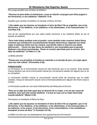El Ministerio Del Espíritu Santo
Dios juzga aquellos que cometen el adulterio:

“Honroso es para todos el matrimonio, y pura la relación conyugal; pero Dios juzgará a
los fornicarios y a los adúlteros” (Hebreos 13:4).

Aquellos que cometen el adulterio no heredan el Reino de Dios:

“¿No sabéis que los injustos no heredarán el reino de Dios? No os engañéis: que ni los
fornicarios, ni los idólatras, ni los adúlteros, ni los afeminados, ni los homosexuales” (1
Corintios 6:9).

Una de las características por que usted puede reconocer a los maestros falsos es por el
pecado de adulterio:

“Pero hubo falsos profetas entre el pueblo, como también entre vosotros habrá falsos
maestros que introducirán encubiertamente herejías destructivas, llegando aun hasta
negar al soberano Señor que los compró, acarreando sobre sí mismos una súbita
destrucción.... Tienen los ojos llenos de adulterio y son insaciables para el pecado.
Seducen a las almas inconstantes. Tienen el corazón ejercitado para la avaricia. Son
hijos de maldición” (2 Pedro 2:1,14).

La Biblia advierte:

“Porque por una prostituta el hombre es reducido a un bocado de pan, y la mujer ajena
caza una vida valiosa” (Proverbios 6:26).

FORNICACIÓN
La fornicación es la comunicación sexual por dos personas que no se casaron. Este pecado
incluye adulterio que es la comunicación sexual por una persona casada con alguien que no es
su compañero.

La fornicación también incluye la comunicación sexual entre las personas que no están
casadas. Incluye la desviación sexual como la homosexualidad [con alguien del mismo sexo] e
incesto.

La fornicación puede ser una razón bíblicamente permitida para el divorcio:

“Pero yo os digo que todo aquel que se divorcia de su mujer, a no ser por causa de
adulterio, hace que ella cometa adulterio. Y el que se casa con la mujer divorciada
comete adulterio” (Mateo 5:32).

Fornicarios no heredarán el Reino de Dios:

“¿No sabéis que los injustos no heredarán el reino de Dios? No os engañéis: que ni los
fornicarios, ni los idólatras, ni los adúlteros, ni los afeminados, ni los homosexuales, ni
los ladrones, ni los avaros, ni los borrachos, ni los calumniadores, ni los estafadores,
heredarán el reino de Dios” (1 Corintios 6:9-10).

La Biblia nos dice que nos abstengamos [nos apartemos] de la fornicación:
                                          141 de 171
 
