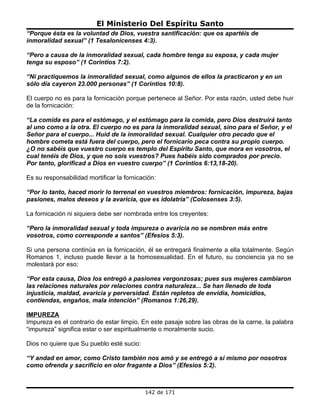 El Ministerio Del Espíritu Santo
“Porque ésta es la voluntad de Dios, vuestra santificación: que os apartéis de
inmoralidad sexual” (1 Tesalonicenses 4:3).

“Pero a causa de la inmoralidad sexual, cada hombre tenga su esposa, y cada mujer
tenga su esposo” (1 Corintios 7:2).

“Ni practiquemos la inmoralidad sexual, como algunos de ellos la practicaron y en un
sólo día cayeron 23.000 personas” (1 Corintios 10:8).

El cuerpo no es para la fornicación porque pertenece al Señor. Por esta razón, usted debe huir
de la fornicación:

“La comida es para el estómago, y el estómago para la comida, pero Dios destruirá tanto
al uno como a la otra. El cuerpo no es para la inmoralidad sexual, sino para el Señor, y el
Señor para el cuerpo... Huid de la inmoralidad sexual. Cualquier otro pecado que el
hombre cometa está fuera del cuerpo, pero el fornicario peca contra su propio cuerpo.
¿O no sabéis que vuestro cuerpo es templo del Espíritu Santo, que mora en vosotros, el
cual tenéis de Dios, y que no sois vuestros? Pues habéis sido comprados por precio.
Por tanto, glorificad a Dios en vuestro cuerpo” (1 Corintios 6:13,18-20).

Es su responsabilidad mortificar la fornicación:

“Por lo tanto, haced morir lo terrenal en vuestros miembros: fornicación, impureza, bajas
pasiones, malos deseos y la avaricia, que es idolatría” (Colosenses 3:5).

La fornicación ni siquiera debe ser nombrada entre los creyentes:

“Pero la inmoralidad sexual y toda impureza o avaricia no se nombren más entre
vosotros, como corresponde a santos” (Efesios 5:3).

Si una persona continúa en la fornicación, él se entregará finalmente a ella totalmente. Según
Romanos 1, incluso puede llevar a la homosexualidad. En el futuro, su conciencia ya no se
molestará por eso:

“Por esta causa, Dios los entregó a pasiones vergonzosas; pues sus mujeres cambiaron
las relaciones naturales por relaciones contra naturaleza... Se han llenado de toda
injusticia, maldad, avaricia y perversidad. Están repletos de envidia, homicidios,
contiendas, engaños, mala intención” (Romanos 1:26,29).

IMPUREZA
Impureza es el contrario de estar limpio. En este pasaje sobre las obras de la carne, la palabra
“impureza” significa estar o ser espiritualmente o moralmente sucio.

Dios no quiere que Su pueblo esté sucio:

“Y andad en amor, como Cristo también nos amó y se entregó a sí mismo por nosotros
como ofrenda y sacrificio en olor fragante a Dios” (Efesios 5:2).



                                            142 de 171
 