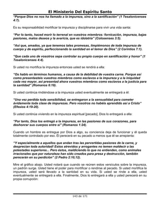 El Ministerio Del Espíritu Santo
“Porque Dios no nos ha llamado a la impureza, sino a la santificación” (1 Tesalonicenses
4:7).

Es su responsabilidad mortificar la impureza y disciplinarse para vivir una vida santa:

“Por lo tanto, haced morir lo terrenal en vuestros miembros: fornicación, impureza, bajas
pasiones, malos deseos y la avaricia, que es idolatría” (Colosenses 3:5).

“Así que, amados, ya que tenemos tales promesas, limpiémonos de toda impureza de
cuerpo y de espíritu, perfeccionando la santidad en el temor de Dios” (2 Coríntios 7:1).

“Que cada uno de vosotros sepa controlar su propio cuerpo en santificación y honor” (1
Tesalonicenses 4:4).

Si usted no mortifica la impureza entonces usted se rendirá a ella:

“Os hablo en términos humanos, a causa de la debilidad de vuestra carne. Porque así
como presentasteis vuestros miembros como esclavos a la impureza y a la iniquidad
cada vez mayor, así presentad ahora vuestros miembros como esclavos a la justicia para
la santidad” (Romanos 6:19).

Si usted continúa rindiéndose a la impureza usted eventualmente se entregará a él:

“Una vez perdida toda sensibilidad, se entregaron a la sensualidad para cometer
ávidamente toda clase de impurezas. Pero vosotros no habéis aprendido así a Cristo”
(Efesios 4:19-20).

Si usted continúa viviendo en la impureza espiritual [pecado], Dios lo entregará a ella:

“Por tanto, Dios los entregó a la impureza, en las pasiones de sus corazones, para
deshonrar sus cuerpos entre sí” (Romanos 1:24).

Cuando un hombre es entregue por Dios a algo, su conciencia deja de funcionar y él queda
totalmente controlado por eso. Él perecerá en su pecado a menos que él se arrepienta:

“Y especialmente a aquellos que andan tras las pervertidas pasiones de la carne, y
desprecian toda autoridad! Estos atrevidos y arrogantes no temen maldecir a las
potestades superiores... Pero éstos, maldiciendo lo que no entienden, como animales
irracionales que por naturaleza han sido creados para presa y destrucción, también
perecerán en su perdición” (2 Pedro 2:10,12).

Mire el gráfico abajo. Usted notará que cuando se reúnen estos versículos sobre la impureza,
un padrón surge. Usted tiene el poder para mortificar o rendirse al pecado. Si usted mortifica la
impureza, usted será llevado a la santidad en su vida. Si usted se rinde a ella, usted
eventualmente se entregará a ella. Finalmente, Dios lo entregará a ella y usted perecerá en su
propia corrupción:




                                           143 de 171
 