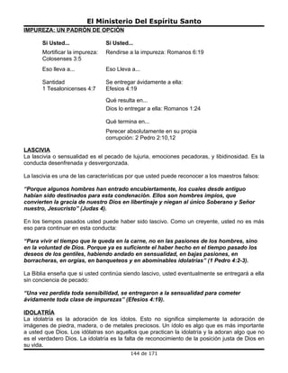 El Ministerio Del Espíritu Santo
IMPUREZA: UN PADRÓN DE OPCIÓN

       Si Usted...               Si Usted...
       Mortificar la impureza:   Rendirse a la impureza: Romanos 6:19
       Colosenses 3:5
       Eso lleva a...            Eso Lleva a...

       Santidad                  Se entregar ávidamente a ella:
       1 Tesalonicenses 4:7      Efesios 4:19

                                 Qué resulta en...
                                 Dios lo entregar a ella: Romanos 1:24

                                 Qué termina en...
                                 Perecer absolutamente en su propia
                                 corrupción: 2 Pedro 2:10,12

LASCIVIA
La lascivia o sensualidad es el pecado de lujuria, emociones pecadoras, y libidinosidad. Es la
conducta desenfrenada y desvergonzada.

La lascivia es una de las características por que usted puede reconocer a los maestros falsos:

“Porque algunos hombres han entrado encubiertamente, los cuales desde antiguo
habían sido destinados para esta condenación. Ellos son hombres impíos, que
convierten la gracia de nuestro Dios en libertinaje y niegan al único Soberano y Señor
nuestro, Jesucristo” (Judas 4).

En los tiempos pasados usted puede haber sido lascivo. Como un creyente, usted no es más
eso para continuar en esta conducta:

“Para vivir el tiempo que le queda en la carne, no en las pasiones de los hombres, sino
en la voluntad de Dios. Porque ya es suficiente el haber hecho en el tiempo pasado los
deseos de los gentiles, habiendo andado en sensualidad, en bajas pasiones, en
borracheras, en orgías, en banqueteos y en abominables idolatrías” (1 Pedro 4:2-3).

La Biblia enseña que si usted continúa siendo lascivo, usted eventualmente se entregará a ella
sin conciencia de pecado:

“Una vez perdida toda sensibilidad, se entregaron a la sensualidad para cometer
ávidamente toda clase de impurezas” (Efesios 4:19).

IDOLATRÍA
La idolatría es la adoración de los ídolos. Esto no significa simplemente la adoración de
imágenes de piedra, madera, o de metales preciosos. Un ídolo es algo que es más importante
a usted que Dios. Los idólatras son aquellos que practican la idolatría y la adoran algo que no
es el verdadero Dios. La idolatría es la falta de reconocimiento de la posición justa de Dios en
su vida.
                                           144 de 171
 