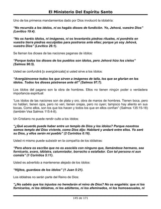 El Ministerio Del Espíritu Santo

Uno de los primeros mandamientos dado por Dios involucró la idolatría:

“No recurráis a los ídolos, ni os hagáis dioses de fundición. Yo, Jehová, vuestro Dios”
(Levítico 19:4).

“No os haréis ídolos, ni imágenes, ni os levantaréis piedras rituales, ni pondréis en
vuestra tierra piedras esculpidas para postraros ante ellas; porque yo soy Jehová,
vuestro Dios” (Levítico 26:1).

Se llaman los dioses de las naciones paganas de ídolos:

“Porque todos los dioses de los pueblos son ídolos, pero Jehová hizo los cielos”
(Salmos 96:5).

Usted se confundirá [o avergüénzala] si usted sirve a los ídolos:

“Avergüéncense todos los que sirven a imágenes de talla, los que se glorían en los
ídolos. Todos los dioses póstrense ante él!” (Salmos 97:7).

Los ídolos del pagano son la obra de hombres. Ellos no tienen ningún poder o verdadera
importancia espiritual:

“Los ídolos de las naciones son de plata y oro, obra de manos de hombres. Tienen boca, pero
no hablan; tienen ojos, pero no ven; tienen orejas, pero no oyen; tampoco hay aliento en sus
bocas. Como ellos, son los que los hacen y todos los que en ellos confían” (Salmos 135:15-18)
(también Vea Salmos 115:4-8).

Un Cristiano no puede rendir culto a los ídolos:

“¿Qué acuerdo puede haber entre un templo de Dios y los ídolos? Porque nosotros
somos templo del Dios viviente, como Dios dijo: Habitaré y andaré entre ellos. Yo seré
su Dios, y ellos serán mi pueblo” (2 Corintios 6:16).

Usted ni mismo puede subsistir en la compañía de los idólatras:

“Pero ahora os escribo que no os asociéis con ninguno que, llamándose hermano, sea
fornicario, avaro, idólatra, calumniador, borracho o estafador. Con tal persona ni aun
comáis” (1 Corintios 5:11).

Usted es advertido a mantenerse alejado de los ídolos:

“Hijitos, guardaos de los ídolos” (1 Juan 5:21).

Los idólatras no serán parte del Reino de Dios:

“¿No sabéis que los injustos no heredarán el reino de Dios? No os engañéis: que ni los
fornicarios, ni los idólatras, ni los adúlteros, ni los afeminados, ni los homosexuales, ni


                                           145 de 171
 
