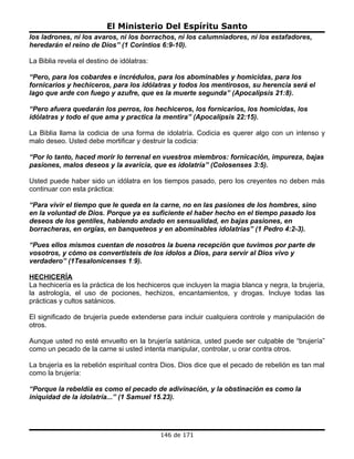 El Ministerio Del Espíritu Santo
los ladrones, ni los avaros, ni los borrachos, ni los calumniadores, ni los estafadores,
heredarán el reino de Dios” (1 Corintios 6:9-10).

La Biblia revela el destino de idólatras:

“Pero, para los cobardes e incrédulos, para los abominables y homicidas, para los
fornicarios y hechiceros, para los idólatras y todos los mentirosos, su herencia será el
lago que arde con fuego y azufre, que es la muerte segunda” (Apocalipsis 21:8).

“Pero afuera quedarán los perros, los hechiceros, los fornicarios, los homicidas, los
idólatras y todo el que ama y practica la mentira” (Apocalipsis 22:15).

La Biblia llama la codicia de una forma de idolatría. Codicia es querer algo con un intenso y
malo deseo. Usted debe mortificar y destruir la codicia:

“Por lo tanto, haced morir lo terrenal en vuestros miembros: fornicación, impureza, bajas
pasiones, malos deseos y la avaricia, que es idolatría” (Colosenses 3:5).

Usted puede haber sido un idólatra en los tiempos pasado, pero los creyentes no deben más
continuar con esta práctica:

“Para vivir el tiempo que le queda en la carne, no en las pasiones de los hombres, sino
en la voluntad de Dios. Porque ya es suficiente el haber hecho en el tiempo pasado los
deseos de los gentiles, habiendo andado en sensualidad, en bajas pasiones, en
borracheras, en orgías, en banqueteos y en abominables idolatrías” (1 Pedro 4:2-3).

“Pues ellos mismos cuentan de nosotros la buena recepción que tuvimos por parte de
vosotros, y cómo os convertisteis de los ídolos a Dios, para servir al Dios vivo y
verdadero” (1Tesalonicenses 1:9).

HECHICERÍA
La hechicería es la práctica de los hechiceros que incluyen la magia blanca y negra, la brujería,
la astrología, el uso de pociones, hechizos, encantamientos, y drogas. Incluye todas las
prácticas y cultos satánicos.

El significado de brujería puede extenderse para incluir cualquiera controle y manipulación de
otros.

Aunque usted no esté envuelto en la brujería satánica, usted puede ser culpable de “brujería”
como un pecado de la carne si usted intenta manipular, controlar, u orar contra otros.

La brujería es la rebelión espiritual contra Dios. Dios dice que el pecado de rebelión es tan mal
como la brujería:

“Porque la rebeldía es como el pecado de adivinación, y la obstinación es como la
iniquidad de la idolatría...” (1 Samuel 15.23).




                                            146 de 171
 