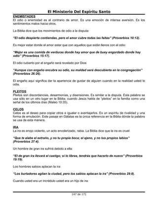 El Ministerio Del Espíritu Santo
ENEMISTADES
El odio o enemistad es el contrario de amor. Es una emoción de intensa aversión. Es los
sentimientos malos hacia otros.

La Biblia dice que los movimientos de odio a la disputa:

“El odio despierta contiendas, pero el amor cubre todas las faltas” (Proverbios 10:12).

Es mejor estar donde el amor estar que con aquellos que están llenos con el odio:

“Mejor es una comida de verduras donde hay amor que de buey engordado donde hay
odio” (Proverbios 15:17).

El odio cubierto por el engaño será revelado por Dios:

“Aunque con engaño encubra su odio, su maldad será descubierta en la congregación”
(Proverbios 26:26).

El engaño aquí significa dar la apariencia de gustar de alguien cuando en la realidad usted lo
odia.

PLEITOS
Pleitos son discordancias, desarmonías, y disensiones. Es similar a la disputa. Esta palabra se
usa sólo en un otro lugar en la Biblia; cuando Jesús habla de “pleitos” en la familia como una
señal de los últimos días (Mateo 10:35).

CELOS
Celos es el deseo para copiar otros e igualar o aventajarlos. Es un espíritu de rivalidad y una
forma de emulación. Este pasaje en Gálatas es la única referencia en la Biblia dónde la palabra
se usa de esta manera.

IRA
La ira es enojo violento, un acto encolerizado, rabia. La Biblia dice que la ira es cruel:

“Que te alabe el extraño, y no tu propia boca; el ajeno, y no tus propios labios”
(Proverbios 27:4).

Un hombre de gran ira sufrirá debido a ella:

“El de gran ira llevará el castigo; si lo libras, tendrás que hacerlo de nuevo” (Proverbios
19:19).

Los hombres sabios aplacan la ira:

“Los burladores agitan la ciudad, pero los sabios aplacan la ira” (Proverbios 29:8).

Cuando usted era un incrédulo usted era un hijo de ira:



                                             147 de 171
 