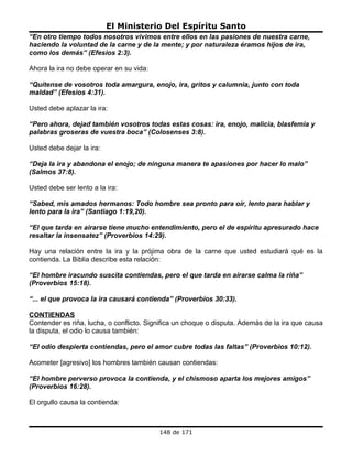 El Ministerio Del Espíritu Santo
“En otro tiempo todos nosotros vivimos entre ellos en las pasiones de nuestra carne,
haciendo la voluntad de la carne y de la mente; y por naturaleza éramos hijos de ira,
como los demás” (Efesios 2:3).

Ahora la ira no debe operar en su vida:

“Quítense de vosotros toda amargura, enojo, ira, gritos y calumnia, junto con toda
maldad” (Efesios 4:31).

Usted debe aplazar la ira:

“Pero ahora, dejad también vosotros todas estas cosas: ira, enojo, malicia, blasfemia y
palabras groseras de vuestra boca” (Colosenses 3:8).

Usted debe dejar la ira:

“Deja la ira y abandona el enojo; de ninguna manera te apasiones por hacer lo malo”
(Salmos 37:8).

Usted debe ser lento a la ira:

“Sabed, mis amados hermanos: Todo hombre sea pronto para oír, lento para hablar y
lento para la ira” (Santiago 1:19,20).

“El que tarda en airarse tiene mucho entendimiento, pero el de espíritu apresurado hace
resaltar la insensatez” (Proverbios 14:29).

Hay una relación entre la ira y la prójima obra de la carne que usted estudiará qué es la
contienda. La Biblia describe esta relación:

“El hombre iracundo suscita contiendas, pero el que tarda en airarse calma la riña”
(Proverbios 15:18).

“... el que provoca la ira causará contienda” (Proverbios 30:33).

CONTIENDAS
Contender es riña, lucha, o conflicto. Significa un choque o disputa. Además de la ira que causa
la disputa, el odio lo causa también:

“El odio despierta contiendas, pero el amor cubre todas las faltas” (Proverbios 10:12).

Acometer [agresivo] los hombres también causan contiendas:

“El hombre perverso provoca la contienda, y el chismoso aparta los mejores amigos”
(Proverbios 16:28).

El orgullo causa la contienda:



                                          148 de 171
 