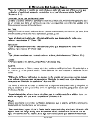 El Ministerio Del Espíritu Santo
“Pues no recibisteis el espíritu de esclavitud para estar otra vez bajo el temor, sino que
recibisteis el espíritu de adopción como hijos, en el cual clamamos: Abba, Padre!”
(Romanos 8:15).

LOS EMBLEMAS DEL ESPÍRITU SANTO
La Biblia usa varios emblemas para representar el Espíritu Santo. Un emblema representa algo.
Es un símbolo que tiene un significado especial. Los siguientes son emblemas usados en la
Biblia para representar el Espíritu Santo:

PALOMA:
El Espíritu Santo se reveló en forma de una paloma en el momento del bautismo de Jesús. Este
emblema del Espíritu Santo indica aprobación, pureza, y paz:

“Juan dio testimonio diciendo: --He visto al Espíritu que descendía del cielo como
paloma, y posó sobre él” (Juan 1:32).

Aprobación:
“Juan dio testimonio diciendo: --He visto al Espíritu que descendía del cielo como
paloma, y posó sobre él” (Juan 1:32).

Paz:
“Dije: ¡Quién me diese alas como de paloma! Volaría y hallaría reposo” (Salmos 55:6).

Pureza:
“¡Pero una sola es mi paloma, mi perfecta!” (Cantares 6:9).

ACEITE:
Se usa el aceite en la Biblia como un símbolo o emblema del Espíritu Santo. El aceite indica la
luz, sanidad, y unción para el servicio. Todos éstos se dan a un creyente a través del Espíritu
Santo.

“El Espíritu del Señor está sobre mí, porque me ha ungido para anunciar buenas nuevas
a los pobres; me ha enviado para proclamar libertad a los cautivos y vista a los ciegos,
para poner en libertad a los oprimidos” (Lucas 4:18).

“Me refiero a Jesús de Nazaret, y a cómo Dios le ungió con el Espíritu Santo y con poder. El
anduvo haciendo el bien y sanando a todos los oprimidos por el diablo, porque Dios estaba con
él” (Hechos 10:38).

“Amaste la justicia y aborreciste la iniquidad; por lo cual te ungió Dios, el Dios tuyo, con
aceite de alegría, más que a tus compañeros” (Hebreos 1:9).

AGUA:
El agua significa la nueva vida y purificación del pecado que el Espíritu Santo trae al creyente.
Jesús habló del Espíritu Santo ser como agua:

“Pero en el último y gran día de la fiesta, Jesús se puso de pie y alzó la voz diciendo: --Si
alguno tiene sed, venga a mí y beba. El que cree en mí, como dice la Escritura, ríos de
agua viva correrán de su interior. Esto dijo acerca del Espíritu que habían de recibir los
                                           15 de 171
 