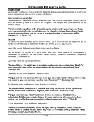 El Ministerio Del Espíritu Santo
DISENSIONES
La disensión es el avivar de la inquietud o discordia. Este pasaje sobre las obras de la carne es
uno de pocos dónde este término se usa en la Biblia.

PARTIDISMOS O HEREJÍAS
Las herejías son creencias contrarias a la Palabra de Dios. Ellas son opiniones de hombres que
están en el error y lleva a la división en la iglesia. Las herejías son características de los
profetas falsos:

“Pero hubo falsos profetas entre el pueblo, como también entre vosotros habrá falsos
maestros que introducirán encubiertamente herejías destructivas, llegando aun hasta
negar al soberano Señor que los compró, acarreando sobre sí mismos una súbita
destrucción” (2 Pedro 2:1).

ENVIDIA
La envidia es celos excitado por el éxito de otros. Es el resentimiento del espiritual, de las
bendiciones financieras, o materiales de otros. Es anhelo y deseo equivocado.

La envidia es una de las características de los maestros falsos:

“Se ha llenado de orgullo y no sabe nada. Más bien, delira acerca de controversias y
contiendas de palabras, de las cuales vienen envidia, discordia, calumnias, sospechas
perversas” (1 Timoteo 6:4).

La envidia viene del espíritu del hombre:

“Gente adúltera! ¿No sabéis que la amistad con el mundo es enemistad con Dios? Por
tanto, cualquiera que quiere ser amigo del mundo se constituye enemigo de Dios’
(Santiago 4:4).

La envidia es una señal de ser un Cristiano carnal:

“Porque todavía sois carnales. Pues en tanto que hay celos y contiendas entre vosotros,
¿no es cierto que sois carnales y andáis como humanos?” (1 Corintios 3:3).

Aquellos que viven en el pecado están llenos con la envidia:

“Se han llenado de toda injusticia, maldad, avaricia y perversidad. Están repletos de
envidia, homicidios, contiendas, engaños, mala intención” (Romanos 1:29).

“Porque en otro tiempo nosotros también éramos insensatos, desobedientes,
extraviados. Estábamos esclavizados por diversas pasiones y placeres, viviendo en
malicia y en envidia. Éramos aborrecibles, odiándonos unos a otros” (Tito 3:3).

Donde hay envidia, otros problemas se levantan:

“Pero si en vuestros corazones tenéis amargos celos y contiendas, no os jactéis ni
mintáis contra la verdad. Porque donde hay celos y contiendas, allí hay desorden y toda
práctica perversa” (Santiago 3:14,16).
                                            150 de 171
 