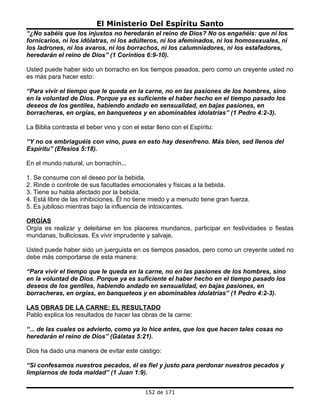 El Ministerio Del Espíritu Santo
“¿No sabéis que los injustos no heredarán el reino de Dios? No os engañéis: que ni los
fornicarios, ni los idólatras, ni los adúlteros, ni los afeminados, ni los homosexuales, ni
los ladrones, ni los avaros, ni los borrachos, ni los calumniadores, ni los estafadores,
heredarán el reino de Dios” (1 Corintios 6:9-10).

Usted puede haber sido un borracho en los tiempos pasados, pero como un creyente usted no
es más para hacer esto:

“Para vivir el tiempo que le queda en la carne, no en las pasiones de los hombres, sino
en la voluntad de Dios. Porque ya es suficiente el haber hecho en el tiempo pasado los
deseos de los gentiles, habiendo andado en sensualidad, en bajas pasiones, en
borracheras, en orgías, en banqueteos y en abominables idolatrías” (1 Pedro 4:2-3).

La Biblia contrasta el beber vino y con el estar lleno con el Espíritu:

“Y no os embriaguéis con vino, pues en esto hay desenfreno. Más bien, sed llenos del
Espíritu” (Efesios 5:18).

En el mundo natural, un borrachín...

1. Se consume con el deseo por la bebida.
2. Rinde o controle de sus facultades emocionales y físicas a la bebida.
3. Tiene su habla afectado por la bebida.
4. Está libre de las inhibiciones. Él no tiene miedo y a menudo tiene gran fuerza.
5. Es jubiloso mientras bajo la influencia de intoxicantes.

ORGÍAS
Orgía es realizar y deleitarse en los placeres mundanos, participar en festividades o fiestas
mundanas, bulliciosas. Es vivir imprudente y salvaje.

Usted puede haber sido un juerguista en os tiempos pasados, pero como un creyente usted no
debe más comportarse de esta manera:

“Para vivir el tiempo que le queda en la carne, no en las pasiones de los hombres, sino
en la voluntad de Dios. Porque ya es suficiente el haber hecho en el tiempo pasado los
deseos de los gentiles, habiendo andado en sensualidad, en bajas pasiones, en
borracheras, en orgías, en banqueteos y en abominables idolatrías” (1 Pedro 4:2-3).

LAS OBRAS DE LA CARNE: EL RESULTADO
Pablo explica los resultados de hacer las obras de la carne:

“... de las cuales os advierto, como ya lo hice antes, que los que hacen tales cosas no
heredarán el reino de Dios” (Gálatas 5:21).

Dios ha dado una manera de evitar este castigo:

“Si confesamos nuestros pecados, él es fiel y justo para perdonar nuestros pecados y
limpiarnos de toda maldad” (1 Juan 1:9).


                                             152 de 171
 
