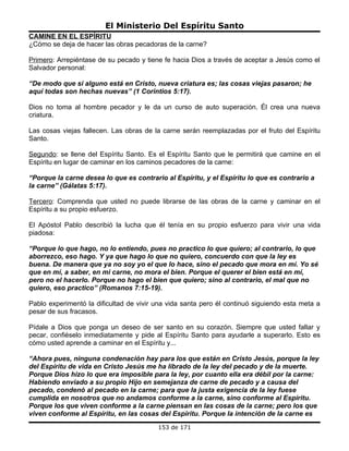El Ministerio Del Espíritu Santo
CAMINE EN EL ESPÍRITU
¿Cómo se deja de hacer las obras pecadoras de la carne?

Primero: Arrepiéntase de su pecado y tiene fe hacia Dios a través de aceptar a Jesús como el
Salvador personal:

“De modo que si alguno está en Cristo, nueva criatura es; las cosas viejas pasaron; he
aquí todas son hechas nuevas” (1 Corintios 5:17).

Dios no toma al hombre pecador y le da un curso de auto superación. Él crea una nueva
criatura.

Las cosas viejas fallecen. Las obras de la carne serán reemplazadas por el fruto del Espíritu
Santo.

Segundo: se llene del Espíritu Santo. Es el Espíritu Santo que le permitirá que camine en el
Espíritu en lugar de caminar en los caminos pecadores de la carne:

“Porque la carne desea lo que es contrario al Espíritu, y el Espíritu lo que es contrario a
la carne” (Gálatas 5:17).

Tercero: Comprenda que usted no puede librarse de las obras de la carne y caminar en el
Espíritu a su propio esfuerzo.

El Apóstol Pablo describió la lucha que él tenía en su propio esfuerzo para vivir una vida
piadosa:

“Porque lo que hago, no lo entiendo, pues no practico lo que quiero; al contrario, lo que
aborrezco, eso hago. Y ya que hago lo que no quiero, concuerdo con que la ley es
buena. De manera que ya no soy yo el que lo hace, sino el pecado que mora en mí. Yo sé
que en mí, a saber, en mi carne, no mora el bien. Porque el querer el bien está en mí,
pero no el hacerlo. Porque no hago el bien que quiero; sino al contrario, el mal que no
quiero, eso practico” (Romanos 7:15-19).

Pablo experimentó la dificultad de vivir una vida santa pero él continuó siguiendo esta meta a
pesar de sus fracasos.

Pídale a Dios que ponga un deseo de ser santo en su corazón. Siempre que usted fallar y
pecar, confiéselo inmediatamente y pide al Espíritu Santo para ayudarle a superarlo. Esto es
cómo usted aprende a caminar en el Espíritu y...

“Ahora pues, ninguna condenación hay para los que están en Cristo Jesús, porque la ley
del Espíritu de vida en Cristo Jesús me ha librado de la ley del pecado y de la muerte.
Porque Dios hizo lo que era imposible para la ley, por cuanto ella era débil por la carne:
Habiendo enviado a su propio Hijo en semejanza de carne de pecado y a causa del
pecado, condenó al pecado en la carne; para que la justa exigencia de la ley fuese
cumplida en nosotros que no andamos conforme a la carne, sino conforme al Espíritu.
Porque los que viven conforme a la carne piensan en las cosas de la carne; pero los que
viven conforme al Espíritu, en las cosas del Espíritu. Porque la intención de la carne es
                                         153 de 171
 