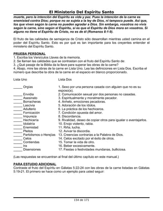 El Ministerio Del Espíritu Santo
muerte, pero la intención del Espíritu es vida y paz. Pues la intención de la carne es
enemistad contra Dios; porque no se sujeta a la ley de Dios, ni tampoco puede. Así que,
los que viven según la carne no pueden agradar a Dios. Sin embargo, vosotros no vivís
según la carne, sino según el Espíritu, si es que el Espíritu de Dios mora en vosotros. Si
alguno no tiene el Espíritu de Cristo, no es de él (Romanos 8:1-9).

El fruto de las calidades de semejanza de Cristo sólo desarrollan mientras usted camina en el
poder del Espíritu Santo. Esto es por qué es tan importante para los creyentes entender el
ministerio del Espíritu Santo.

PRUEBA PERSONAL
1. Escriba los Versículos Llaves de la memoria.
2. Se llaman las calidades que se contrastan con el fruto del Espíritu Santo de:
3. ¿Qué pasaje de la Biblia da la llave para superar las obras de la carne?
4. Abajo, mire las obras de la carne en Lista Uno. Lea las definiciones en Lista Dos. Escriba el
número que describe la obra de la carne en el espacio en blanco proporcionado.

Lista Uno                       Lista Dos

_____ Orgías                 1. Sexo por una persona casada con alguien que no es su
                             esposo(a).
_____ Envidia                2. Comunicación sexual por dos personas no casadas.
_____ Asesinato              3. Espiritualmente y moralmente pecador.
_____ Borracheras            4. Anhelo, emociones pecadoras.
_____ Lascivia               5. Adoración de los ídolos.
_____ Adulterio              6. La práctica de los hechiceros.
_____ Fornicación            7. Condición opuesta del amor.
_____ Impureza               8. Discordancia.
_____ Hechicería             9. Rivalidad, deseo de copiar otros para igualar o aventajarlos.
_____ Idolatría              10. Enojo violento, rabia.
_____ Enemistad              11. Riña, lucha.
_____ Pleitos                12. Avivar la discordia.
_____ Partidismos o Herejías 13. Creencias contrarias a la Palabra de Dios.
_____ Celos                  14. Celos excitado por el éxito de otros.
_____ Contiendas             15. Tomar la vida de otro.
_____ Ira                    16. Beber excesivamente.
_____ Disensiones            17. Fiestas o festividades mundanas, bulliciosa.

(Las respuestas se encuentran al final del último capítulo en este manual.)

PARA ESTUDIO ADICIONAL
Contraste el fruto del Espíritu en Gálatas 5:22-24 con las obras de la carne listadas en Gálatas
5:19-21. El primero se hace como un ejemplo para usted seguir:




                                            154 de 171
 