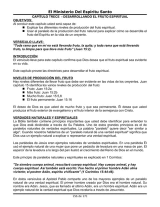 El Ministerio Del Espíritu Santo
              CAPÍTULO TRECE - DESARROLLANDO EL FRUTO ESPIRITUAL
OBJETIVOS:
Al concluir este capítulo usted será capaz de:
       Explicar los diferentes niveles de producción del fruto espiritual.
       Usar el paralelo de la producción del fruto natural para explicar cómo se desarrolla el
          fruto del Espíritu en la vida de un creyente.

VERSÍCULO LLAVE:
“Toda rama que en mí no está llevando fruto, la quita; y toda rama que está llevando
fruto, la limpia para que lleve más fruto” (Juan 15:2).

INTRODUCCIÓN
El versículo llave para este capítulo confirma que Dios desea que el fruto espiritual sea evidente
en su vida.

Este capítulo provee las directrices para desarrollar el fruto espiritual.

NIVELES DE PRODUCCIÓN DEL FRUTO
Hay niveles diferentes de llevar fruto que debe ser evidente en las vidas de los creyentes. Juan
capítulo 15 identifica los varios niveles de producción del fruto:
        Fruto: Juan 15:2a
        Más fruto: Juan 15:2b
        Mucho fruto: Juan 15:5,8
        El fruto permanente: Juan 15:16

El deseo de Dios es que usted de mucho fruto y que sea permanente. Él desea que usted
produzca el fruto exterior de evangelismo y el fruto interior de la semejanza con Cristo.

VERDADES NATURALES Y ESPIRITUALES
La Biblia también contiene principios importantes que usted debe identificar para entender lo
que Dios está diciéndole a través de Su Palabra. Uno de estos grandes principios es el de
paralelos naturales de verdades espirituales. La palabra "paralelo" quiere decir "ser similar a
algo". Cuando nosotros hablamos de un "paralelo natural de una verdad espiritual" significa que
Dios usa un ejemplo natural a explicar o representar una verdad espiritual.

Las parábolas de Jesús eran ejemplos naturales de verdades espirituales. En una parábola Él
usó el ejemplo natural de una mujer que pone un pedacito de levadura en una masa de pan. El
esparcir de la levadura a lo largo del pan ilustró el crecimiento del Reino de Dios en el mundo.

Este principio de paralelos naturales y espirituales es explicado en 1 Corintios:

"Se siembra cuerpo animal, resucitará cuerpo espiritual. Hay cuerpo animal, y hay
cuerpo espiritual. Así también está escrito: Fue hecho el primer hombre Adán alma
viviente; el postrer Adán, espíritu vivificante" (1 Corintios 15:44-46).

En éstos versículos el Apóstol Pablo comparte uno de los mayores ejemplos de un paralelo
natural de una verdad espiritual. El primer hombre creado por Dios era el hombre natural. Su
nombre era Adán. Jesús, que es llamado el último Adán, era un hombre espiritual. Adán era un
ejemplo natural de la verdad espiritual que Dios revelaría a través de Jesucristo.
                                             156 de 171
 