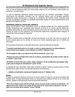 El Ministerio Del Espíritu Santo
Por el hombre natural vino el pecado y la muerte. Por el hombre espiritual vino la salvación y la
vida. Lo que es natural es algo que usted puede observar con sus sentidos. Usted puede ver,
puede oír, o puede tocarlo.

Lo que es espiritual solamente puede observarse con los sentidos espirituales. Pueden
reconocerse los ejemplos naturales con los sentidos físicos, pero el paralelo espiritual
solamente puede reconocerse a través de la revelación del Espíritu Santo. Entender este
principio de paralelos naturales de verdades espirituales resulta en nuevos entendimiento en el
estudio de la Palabra de Dios.

DESARROLLANDO EL FRUTO DEL ESPÍRITU
Jesús usó el término “fruto” del Espíritu como un natural paralelo de una verdad espiritual.
Ciertas condiciones son necesarias para producir el fruto en el mundo natural. Éstos son
paralelos espirituales de cosas necesarias para la producción del fruto espiritual. En el mundo
natural, así como el reino espiritual, hay condiciones específicas necesarias para asegurar el
crecimiento. Éstos incluyen lo siguiente:

VIDA:
El primer requisito para el desarrollo del fruto del Espíritu es la vida. Así como la vida en el
mundo natural pasa por la semilla, la vida en el mundo espiritual pasó por la Semilla de
Jesucristo.

En la primera promesa de un Salvador del mundo, Jesús fue llamado de Semilla:

“Y pondré enemistad entre ti y la mujer, y entre tu descendencia y su descendencia;
esta te herirá en la cabeza, y tú le herirás en el talón” (Génesis 3:15).

“En él estaba la vida, y la vida era la luz de los hombres” (Juan 1:4).

“Porque así como el Padre tiene vida en sí mismo, así también dio al Hijo el tener vida en
sí mismo” (Juan 5:26).

“El ladrón no viene sino para robar, matar y destruir. Yo he venido para que tengan vida,
y para que la tengan en abundancia” (Juan 10:10).

La Semilla de vida, Jesucristo, debe estar viviendo en usted. Usted no puede producir el fruto
del Espíritu si usted no tiene una relación personal con Él porque...

“... debido a mí [el Señor Jesús] será hallado fruto en ti” (Oseas 14:8).

AGUA:
El agua es necesaria producir el fruto en el mundo natural. El agua es uno de los símbolos del
Espíritu santo. El agua del Espíritu Santo es necesaria para producir el fruto en el mundo del
espíritu. Apaga su sed espiritual y trae el crecimiento espiritual:

“Pero en el último y gran día de la fiesta, Jesús se puso de pie y alzó la voz diciendo: --Si
alguno tiene sed, venga a mí y beba. El que cree en mí, como dice la Escritura, ríos de
agua viva correrán de su interior” (Juan 7:38-39).


                                           157 de 171
 
