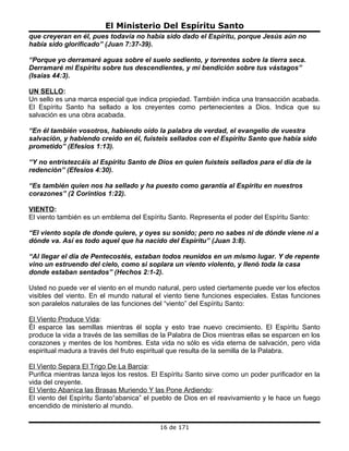 El Ministerio Del Espíritu Santo
que creyeran en él, pues todavía no había sido dado el Espíritu, porque Jesús aún no
había sido glorificado” (Juan 7:37-39).

“Porque yo derramaré aguas sobre el suelo sediento, y torrentes sobre la tierra seca.
Derramaré mi Espíritu sobre tus descendientes, y mi bendición sobre tus vástagos”
(Isaías 44:3).

UN SELLO:
Un sello es una marca especial que indica propiedad. También indica una transacción acabada.
El Espíritu Santo ha sellado a los creyentes como pertenecientes a Dios. Indica que su
salvación es una obra acabada.

“En él también vosotros, habiendo oído la palabra de verdad, el evangelio de vuestra
salvación, y habiendo creído en él, fuisteis sellados con el Espíritu Santo que había sido
prometido” (Efesios 1:13).

“Y no entristezcáis al Espíritu Santo de Dios en quien fuisteis sellados para el día de la
redención” (Efesios 4:30).

“Es también quien nos ha sellado y ha puesto como garantía al Espíritu en nuestros
corazones” (2 Corintios 1:22).

VIENTO:
El viento también es un emblema del Espíritu Santo. Representa el poder del Espíritu Santo:

“El viento sopla de donde quiere, y oyes su sonido; pero no sabes ni de dónde viene ni a
dónde va. Así es todo aquel que ha nacido del Espíritu” (Juan 3:8).

“Al llegar el día de Pentecostés, estaban todos reunidos en un mismo lugar. Y de repente
vino un estruendo del cielo, como si soplara un viento violento, y llenó toda la casa
donde estaban sentados” (Hechos 2:1-2).

Usted no puede ver el viento en el mundo natural, pero usted ciertamente puede ver los efectos
visibles del viento. En el mundo natural el viento tiene funciones especiales. Estas funciones
son paralelos naturales de las funciones del “viento” del Espíritu Santo:

El Viento Produce Vida:
Él esparce las semillas mientras él sopla y esto trae nuevo crecimiento. El Espíritu Santo
produce la vida a través de las semillas de la Palabra de Dios mientras ellas se esparcen en los
corazones y mentes de los hombres. Esta vida no sólo es vida eterna de salvación, pero vida
espiritual madura a través del fruto espiritual que resulta de la semilla de la Palabra.

El Viento Separa El Trigo De La Barcia:
Purifica mientras lanza lejos los restos. El Espíritu Santo sirve como un poder purificador en la
vida del creyente.
El Viento Abanica las Brasas Muriendo Y las Pone Ardiendo:
El viento del Espíritu Santo“abanica” el pueblo de Dios en el reavivamiento y le hace un fuego
encendido de ministerio al mundo.


                                           16 de 171
 