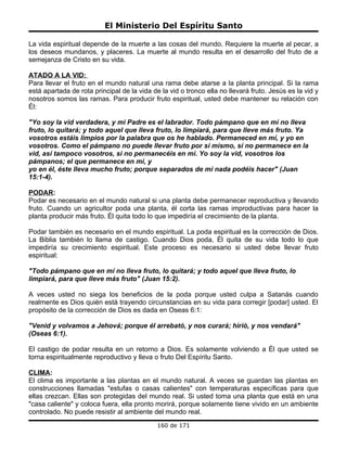 El Ministerio Del Espíritu Santo

La vida espiritual depende de la muerte a las cosas del mundo. Requiere la muerte al pecar, a
los deseos mundanos, y placeres. La muerte al mundo resulta en el desarrollo del fruto de a
semejanza de Cristo en su vida.

ATADO A LA VID:
Para llevar el fruto en el mundo natural una rama debe atarse a la planta principal. Si la rama
está apartada de rota principal de la vida de la vid o tronco ella no llevará fruto. Jesús es la vid y
nosotros somos las ramas. Para producir fruto espiritual, usted debe mantener su relación con
Él:

"Yo soy la vid verdadera, y mi Padre es el labrador. Todo pámpano que en mí no lleva
fruto, lo quitará; y todo aquel que lleva fruto, lo limpiará, para que lleve más fruto. Ya
vosotros estáis limpios por la palabra que os he hablado. Permaneced en mí, y yo en
vosotros. Como el pámpano no puede llevar fruto por sí mismo, sí no permanece en la
vid, así tampoco vosotros, si no permanecéis en mí. Yo soy la vid, vosotros los
pámpanos; el que permanece en mí, y
yo en él, éste lleva mucho fruto; porque separados de mí nada podéis hacer" (Juan
15:1-4).

PODAR:
Podar es necesario en el mundo natural si una planta debe permanecer reproductiva y llevando
fruto. Cuando un agricultor poda una planta, él corta las ramas improductivas para hacer la
planta producir más fruto. Él quita todo lo que impediría el crecimiento de la planta.

Podar también es necesario en el mundo espiritual. La poda espiritual es la corrección de Dios.
La Biblia también lo llama de castigo. Cuando Dios poda, Él quita de su vida todo lo que
impediría su crecimiento espiritual. Este proceso es necesario si usted debe llevar fruto
espiritual:

"Todo pámpano que en mí no lleva fruto, lo quitará; y todo aquel que lleva fruto, lo
limpiará, para que lleve más fruto" (Juan 15:2).

A veces usted no siega los beneficios de la poda porque usted culpa a Satanás cuando
realmente es Dios quién está trayendo circunstancias en su vida para corregir [podar] usted. El
propósito de la corrección de Dios es dada en Oseas 6:1:

"Venid y volvamos a Jehová; porque él arrebató, y nos curará; hirió, y nos vendará"
(Oseas 6:1).

El castigo de podar resulta en un retorno a Dios. Es solamente volviendo a Él que usted se
torna espiritualmente reproductivo y lleva o fruto Del Espíritu Santo.

CLIMA:
El clima es importante a las plantas en el mundo natural. A veces se guardan las plantas en
construcciones llamadas "estufas o casas calientes" con temperaturas específicas para que
ellas crezcan. Ellas son protegidas del mundo real. Si usted toma una planta que está en una
"casa caliente" y coloca fuera, ella pronto morirá, porque solamente tiene vivido en un ambiente
controlado. No puede resistir al ambiente del mundo real.
                                             160 de 171
 