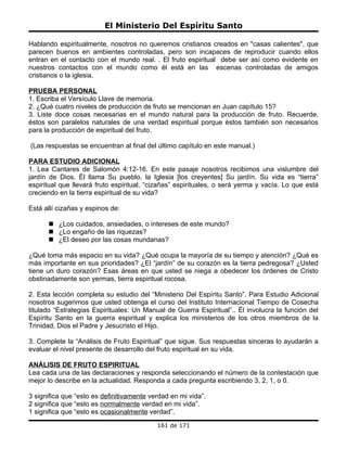 El Ministerio Del Espíritu Santo

Hablando espiritualmente, nosotros no queremos cristianos creados en "casas calientes", que
parecen buenos en ambientes controladas, pero son incapaces de reproducir cuando ellos
entran en el contacto con el mundo real. . El fruto espiritual debe ser así como evidente en
nuestros contactos con el mundo como él está en las escenas controladas de amigos
cristianos o la iglesia.

PRUEBA PERSONAL
1. Escriba el Versículo Llave de memoria.
2. ¿Qué cuatro niveles de producción de fruto se mencionan en Juan capítulo 15?
3. Liste doce cosas necesarias en el mundo natural para la producción de fruto. Recuerde,
éstos son paralelos naturales de una verdad espiritual porque éstos también son necesarios
para la producción de espiritual del fruto.

(Las respuestas se encuentran al final del último capítulo en este manual.)

PARA ESTUDIO ADICIONAL
1. Lea Cantares de Salomón 4:12-16. En este pasaje nosotros recibimos una vislumbre del
jardín de Dios. Él llama Su pueblo, la Iglesia [los creyentes] Su jardín. Su vida es “tierra”
espiritual que llevará fruto espiritual, “cizañas” espirituales, o será yerma y vacía. Lo que está
creciendo en la tierra espiritual de su vida?

Está allí cizañas y espinos de:

       ¿Los cuidados, ansiedades, o intereses de este mundo?
       ¿Lo engaño de las riquezas?
       ¿El deseo por las cosas mundanas?

¿Qué toma más espacio en su vida? ¿Qué ocupa la mayoría de su tiempo y atención? ¿Qué es
más importante en sus prioridades? ¿El “jardín” de su corazón es la tierra pedregosa? ¿Usted
tiene un duro corazón? Esas áreas en que usted se niega a obedecer los órdenes de Cristo
obstinadamente son yermas, tierra espiritual rocosa.

2. Esta lección completa su estudio del “Ministerio Del Espíritu Santo”. Para Estudio Adicional
nosotros sugerimos que usted obtenga el curso del Instituto Internacional Tiempo de Cosecha
titulado “Estrategias Espirituales: Un Manual de Guerra Espiritual”.. Él involucra la función del
Espíritu Santo en la guerra espiritual y explica los ministerios de los otros miembros de la
Trinidad, Dios el Padre y Jesucristo el Hijo.

3. Complete la “Análisis de Fruto Espiritual” que sigue. Sus respuestas sinceras lo ayudarán a
evaluar el nivel presente de desarrollo del fruto espiritual en su vida.

ANÁLISIS DE FRUTO ESPIRITUAL
Lea cada una de las declaraciones y responda seleccionando el número de la contestación que
mejor lo describe en la actualidad. Responda a cada pregunta escribiendo 3, 2, 1, o 0.

3 significa que “esto es definitivamente verdad en mi vida”.
2 significa que “esto es normalmente verdad en mi vida”.
1 significa que “esto es ocasionalmente verdad”.
                                           161 de 171
 