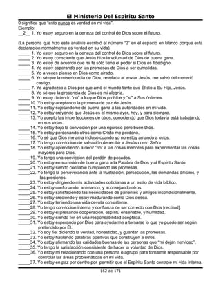 El Ministerio Del Espíritu Santo
0 significa que “esto nunca es verdad en mi vida”.
Ejemplo:
__2__ 1. Yo estoy seguro en la certeza del control de Dios sobre el futuro.

(La persona que hizo este análisis escribió el número “2” en el espacio en blanco porque esta
declaración normalmente es verdad en su vida).
_____ 1. Yo estoy seguro en la certeza del control de Dios sobre el futuro.
_____ 2. Yo estoy consciente que Jesús hizo la voluntad de Dios de buena gana.
_____ 3. Yo estoy de acuerdo que mi fe sólo tiene el poder si Dios es fidedigno.
_____ 4. Yo estoy esperando por las promesas de Dios a ser cumplidas.
_____ 5. Yo a veces pienso en Dios como airado.
_____ 6. Yo sé que la misericordia de Dios, revelada al enviar Jesús, me salvó del mereció
         castigo.
_____ 7. Yo agradezco a Dios por que amó el mundo tanto que Él dio a Su Hijo, Jesús.
_____ 8. Yo sé que la presencia de Dios es mi alegría.
_____ 9. Yo estoy diciendo “no” a lo que Dios prohíbe y “sí” a Sus órdenes.
_____10. Yo estoy aceptando la promesa de paz de Jesús.
_____11. Yo estoy sujetándome de buena gana a las autoridades en mi vida.
_____12. Yo estoy creyendo que Jesús es el mismo ayer, hoy, y para siempre.
_____13. Yo acepto las imperfecciones de otros, conociendo que Dios todavía está trabajando
          en sus vidas.
_____14. Yo estoy bajo la convicción por una riguroso pero buen Dios.
_____15. Yo estoy perdonando otros como Cristo me perdonó.
_____16. Yo sé que Dios me ama incluso cuando yo no estoy amando a otros.
_____17. Yo tengo convicción de salvación de recibir a Jesús como Señor.
_____18. Yo estoy aprendiendo a decir “no” a las cosas menores para experimentar las cosas
          mayores para Dios.
_____19. Yo tengo una convicción del perdón de pecados.
_____20. Yo estoy en sumisión de buena gana a la Palabra de Dios y al Espíritu Santo.
_____21. Yo estoy siendo confiable cumpliendo las promesas.
_____22. Yo tengo la perseverancia ante la frustración, persecución, las demandas difíciles, y
           las presiones.
_____23. Yo estoy dirigiendo mis actividades cotidianas a un estilo de vida bíblico.
_____24. Yo estoy confortando, animando, y aconsejando otros.
_____25. Yo estoy satisfaciendo las necesidades de parientes y amigos incondicionalmente.
_____26. Yo estoy creciendo y estoy madurando como Dios desea.
_____27. Yo estoy teniendo una vida devota consistente.
_____28. Yo tengo convicción interna y confianza de ser correcto con Dios [rectitud].
_____29. Yo estoy expresando cooperación, espíritu enseñable, y humildad.
_____30. Yo estoy siendo fiel en una responsabilidad aceptada.
_____31. Yo estoy esperando por Dios para ayudarme a tornarse lo que yo puedo ser según
          pretendido por Él.
_____32. Yo soy fiel diciendo la verdad, honestidad, y guardar las promesas.
_____33. Yo estoy hablando palabras positivas que construyen a otros.
_____34. Yo estoy afirmando las calidades buenas de las personas que “mi dejan nervioso”.
_____35. Yo tengo la satisfacción consistente de hacer la voluntad de Dios.
_____36. Yo estoy mi relacionando con una persona o agrupo para tornarme responsable por
          controlar las áreas problemáticas en mi vida.
_____37. Yo estoy en paz por dentro por permitir que el Espíritu Santo controle mi vida interna.
                                           162 de 171
 