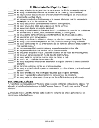 El Ministerio Del Espíritu Santo
_____38. Yo estoy abierto a las sugerencias de otros acerca de dónde yo necesito mejorar.
_____39. Yo estoy haciendo bien con mis habilidades de las cuales yo soy consciente.
_____40. Yo he pospuesto actividades que proveen placer inmediato para los propósitos de
         crecimiento espiritual futuro.
_____41. Yo he confrontado otros Cristianos de una manera afectuosa cuando su conducta
         está equivocada por las normas de Dios.
_____42. Yo estoy escuchando para realmente entender a otra persona.
_____43. Yo estoy sirviendo a otros que no pueden o no me servirán.
_____44. Yo tengo gran deleite en un éxito espiritual.
_____45. Yo estoy actuando constructivamente en mi conocimiento de controlar los problemas
         en mi vida como el dinero, sexo, comer con exceso, o chismografía.
_____46. Yo tengo calma por dentro al experimentar conflicto de diferencias con otros.
_____47. Yo soy manso en mi conversación.
_____48. Yo estoy administrando mi tiempo, dinero, y a mí mismo como posesión de Dios.
_____49. Yo estoy continuamente esperando en Dios, incluso cuando yo estoy sufriendo.
_____50. Yo estoy permitiendo “mi luz brillar delante de los hombres para que ellos puedan ver
         mis buenas obras...”.
_____51. Yo veo una necesidad con compasión y respondo servicialmente a ella.
_____52. Yo he perdonado otros que me han herido profundamente.
_____53. Yo encuentro alegría en lo que Dios está haciendo en las vidas de otros creyentes.
_____54. Yo tengo un corazón quieto en medio de este dolor mundial.
_____55. Yo estoy evitando vengarme cuando otros me hacen el mal.
_____56. Yo puedo ser contado en tiempos de dolor.
_____57. Yo estoy aceptando otros que se desarrollan a un paso diferente o en una dirección
         diferente.
_____58. Yo firmo las peticiones contra las prácticas injustas.
_____59. Yo estoy aceptando de otra persona considerada por otros al estar practicando un el
         pecado “serio”.
_____60. Yo estoy orando para mis enemigos y aquellos que son poco cariñosos.
_____61. Yo estoy regocijándome al completar mis compromisos de ministerio.
_____62. Yo estoy evitando situaciones dónde yo me tiento fácilmente o soy aficionado.

PUNTUANDO EL ANÁLISIS
1. Transfiera sus respuestas del “Análisis” a los espacios en blanco en la próxima página. Por
ejemplo, si usted contestó sinceramente la Pregunta 1 con un “3”, entonces escriba “3” en el
número 1.

2. Después de que usted ha llenado cada cuadrado, compute los totales por adicionar los
números de todas las líneas.




                                          163 de 171
 