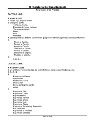 El Ministerio Del Espíritu Santo
                                 Respuestas a las Pruebas

CAPÍTULO UNO:

1. Mateo 3:16-17.
2. Padre, Hijo, Espíritu Santo.
3. El Espíritu Santo:
       Tiene una mente.
       Escudriña la mente humana.
       Tiene una voluntad.
       Habla.
       Ama.
       Intercede.
4. Esto significa que Él tiene sentimientos que pueden afectarse por las acciones del hombre.
5.
        Mentir al Espíritu.
        Resistir al Espíritu.
        Apagar el Espíritu.
        Contristar el Espíritu.
        Insultar el Espíritu.
        Blasfemar el Espíritu.
        Molestar el Espíritu.
6.
       5,3,2,1,4

CAPÍTULO DOS:

1. 1 Corintios 3:16.
2. Un emblema representa algo. Es un símbolo que tiene un significado especial.
3. 5,4,3,1,2
4.
       Presencia del Señor
       Aprobación
       Protección y Guía
       Purificación
       El don del Espíritu Santo
       Juicio
5.
       Espíritu de Dios
       Espíritu de Cristo
       Espíritu Eterno
       Espíritu de Verdad
       Espíritu de Gracia
       Espíritu de Vida
       Espíritu de Gloria
       Espíritu de Sabiduría y Revelación
       El Confortador
       Espíritu de la Promesa
       Espíritu de Santidad
                                          165 de 171
 