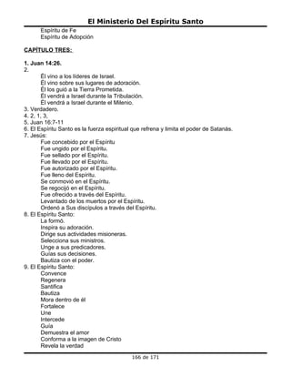 El Ministerio Del Espíritu Santo
      Espíritu de Fe
      Espíritu de Adopción

CAPÍTULO TRES:

1. Juan 14:26.
2.
       Él vino a los líderes de Israel.
       Él vino sobre sus lugares de adoración.
       Él los guió a la Tierra Prometida.
       Él vendrá a Israel durante la Tribulación.
       Él vendrá a Israel durante el Milenio.
3. Verdadero.
4. 2, 1, 3,
5. Juan 16:7-11
6. El Espíritu Santo es la fuerza espiritual que refrena y limita el poder de Satanás.
7. Jesús:
       Fue concebido por el Espíritu
       Fue ungido por el Espíritu.
       Fue sellado por el Espíritu.
       Fue llevado por el Espíritu.
       Fue autorizado por el Espíritu.
       Fue lleno del Espíritu.
       Se conmovió en el Espíritu.
       Se regocijó en el Espíritu.
       Fue ofrecido a través del Espíritu.
       Levantado de los muertos por el Espíritu.
       Ordenó a Sus discípulos a través del Espíritu.
8. El Espíritu Santo:
       La formó.
       Inspira su adoración.
       Dirige sus actividades misioneras.
       Selecciona sus ministros.
       Unge a sus predicadores.
       Guías sus decisiones.
       Bautiza con el poder.
9. El Espíritu Santo:
       Convence
       Regenera
       Santifica
       Bautiza
       Mora dentro de él
       Fortalece
       Une
       Intercede
       Guía
       Demuestra el amor
       Conforma a la imagen de Cristo
       Revela la verdad
                                            166 de 171
 
