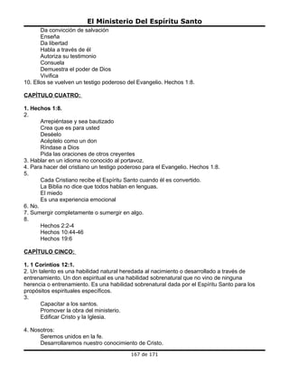 El Ministerio Del Espíritu Santo
       Da convicción de salvación
       Enseña
       Da libertad
       Habla a través de él
       Autoriza su testimonio
       Consuela
       Demuestra el poder de Dios
       Vivifica
10. Ellos se vuelven un testigo poderoso del Evangelio. Hechos 1:8.

CAPÍTULO CUATRO:

1. Hechos 1:8.
2.
       Arrepiéntase y sea bautizado
       Crea que es para usted
       Deséelo
       Acéptelo como un don
       Ríndase a Dios
       Pida las oraciones de otros creyentes
3. Hablar en un idioma no conocido al portavoz.
4. Para hacer del cristiano un testigo poderoso para el Evangelio. Hechos 1:8.
5.
       Cada Cristiano recibe el Espíritu Santo cuando él es convertido.
       La Biblia no dice que todos hablan en lenguas.
       El miedo
       Es una experiencia emocional
6. No.
7. Sumergir completamente o sumergir en algo.
8.
       Hechos 2:2-4
       Hechos 10:44-46
       Hechos 19:6

CAPÍTULO CINCO:

1. 1 Corintios 12:1.
2. Un talento es una habilidad natural heredada al nacimiento o desarrollado a través de
entrenamiento. Un don espiritual es una habilidad sobrenatural que no vino de ninguna
herencia o entrenamiento. Es una habilidad sobrenatural dada por el Espíritu Santo para los
propósitos espirituales específicos.
3.
       Capacitar a los santos.
       Promover la obra del ministerio.
       Edificar Cristo y la Iglesia.

4. Nosotros:
      Seremos unidos en la fe.
      Desarrollaremos nuestro conocimiento de Cristo.
                                          167 de 171
 