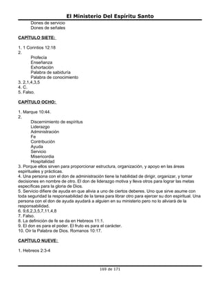 El Ministerio Del Espíritu Santo
      Dones de servicio
      Dones de señales

CAPÍTULO SIETE:

1. 1 Corintios 12:18
2.
       Profecía
       Enseñanza
       Exhortación
       Palabra de sabiduría
       Palabra de conocimiento
3. 2,1,4,3,5
4. C.
5. Falso.

CAPÍTULO OCHO:

1. Marque 10:44.
2.
       Discernimiento de espíritus
       Liderazgo
       Administración
       Fe
       Contribución
       Ayuda
       Servicio
       Misericordia
       Hospitalidad
3. Porque ellos sirven para proporcionar estructura, organización, y apoyo en las áreas
espirituales y prácticas.
4. Una persona con el don de administración tiene la habilidad de dirigir, organizar, y tomar
decisiones en nombre de otro. El don de liderazgo motiva y lleva otros para lograr las metas
específicas para la gloria de Dios.
5. Servicio difiere de ayuda en que alivia a uno de ciertos deberes. Uno que sirve asume con
toda seguridad la responsabilidad de la tarea para librar otro para ejercer su don espiritual. Una
persona con el don de ayuda ayudará a alguien en su ministerio pero no lo aliviará de la
responsabilidad.
6. 9,6,2,3,5,7,11,4,8
7. Falso.
8. La definición de fe se da en Hebreos 11:1.
9. El don es para el poder. El fruto es para el carácter.
10. Oír la Palabra de Dios. Romanos 10:17.

CAPÍTULO NUEVE:

1. Hebreos 2:3-4



                                           169 de 171
 