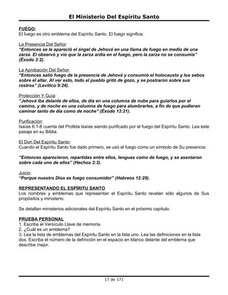 El Ministerio Del Espíritu Santo

FUEGO:
El fuego es otro emblema del Espíritu Santo. El fuego significa:

La Presencia Del Señor:
“Entonces se le apareció el ángel de Jehová en una llama de fuego en medio de una
zarza. El observó y vio que la zarza ardía en el fuego, pero la zarza no se consumía”
(Éxodo 3:2).

La Aprobación Del Señor:
“Entonces salió fuego de la presencia de Jehová y consumió el holocausto y los sebos
sobre el altar. Al ver esto, todo el pueblo gritó de gozo, y se postraron sobre sus
rostros” (Levítico 9:24).

Protección Y Guía:
“Jehová iba delante de ellos, de día en una columna de nube para guiarlos por el
camino, y de noche en una columna de fuego para alumbrarles, a fin de que pudieran
caminar tanto de día como de noche” (Éxodo 13:21).

Purificación:
Isaías 6:1-8 cuenta del Profeta Isaías siendo purificado por el fuego del Espíritu Santo. Lea este
pasaje en su Biblia.

El Don Del Espíritu Santo:
Cuando el Espíritu Santo fue dado primero, se usó el fuego como un símbolo de Su presencia:

“Entonces aparecieron, repartidas entre ellos, lenguas como de fuego, y se asentaron
sobre cada uno de ellos” (Hechos 2:3).

Juicio:
“Porque nuestro Dios es fuego consumidor” (Hebreos 12:29).

REPRESENTANDO EL ESPÍRITU SANTO
Los nombres y emblemas que representan el Espíritu Santo revelan sólo algunos de Sus
propósitos y ministerio.

Se detallan ministerios adicionales del Espíritu Santo en el próximo capítulo.

PRUEBA PERSONAL
1. Escriba el Versículo Llave de memoria.
2. ¿Cuál es un emblema?
3. Lea la lista de emblemas del Espíritu Santo en la lista uno. Lea las definiciones en la lista
dos. Escriba el número de la definición en el espacio en blanco delante del emblema que
describe mejor.




                                             17 de 171
 