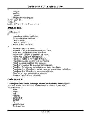 El Ministerio Del Espíritu Santo
2.
       Milagros
       Sanidad
       Lenguas
       Interpretación de lenguas
3. Juan 20:30-31.
4. 2,3,4,1
5. a. F; b. V; c. F; d. F; e. V; f. F; g. F; h. F

CAPÍTULO DIEZ:

1. 2 Timoteo 1:6
2.
       Lograr los propósitos y objetivos
       Conducir la guerra espiritual
       Evitar el abuso
       Evitar la frustración
       Asumir la responsabilidad
3.
       Paso Uno: Nazca de nuevo.
       Paso Dos: Reciba el bautismo del Espíritu Santo.
       Paso Tres: Conozca los dones espirituales.
       Paso Cuatro: Observe el patrón de los dones.
       Paso Cinco: Busque un don espiritual.
       Paso Seis: Reciba la imposición de manos.
       Paso Siete: Analice sus intereses espirituales.
       Paso Ocho: Análisis por un líder cristiano.
       Paso Nueve: Analice del servicio cristiano pasado.
       Paso Diez: Complete las encuestas de los dones espirituales.
       Paso Once: Identifique los dones que usted piensa que usted podría tener.
       Paso Doce: Identifique las necesidades espirituales.
       Paso Trece: Llene una necesidad espiritual.
       Paso Catorce: Evalúe su ministerio.

CAPÍTULO ONCE:

1. Evangelización; siendo un testigo poderoso del mensaje del Evangelio.
2. El fruto interno de las calidades espirituales de la semejanza de Cristo.
3. Gálatas 5:22-23.
        Amor
        Alegría
        Paz
        Paciencia
        Benignidad
        Bondad
        Fe
        Mansedumbre
        Domino propio


                                                    170 de 171
 