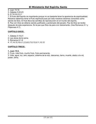 El Ministerio Del Espíritu Santo
4. Juan 15:16
5. Gálatas 5:22-23
6. 9,7,8,5,6,2,4,1
7. El fruto del Espíritu es importante porque no es bastante tener la apariencia de espiritualidad.
Nosotros debemos tener el fruto espiritual pues por esto nosotros seremos conocidos como
siendo de Dios. El fruto lleva las semillas de reproducción en el mundo del espíritu.
8. Paz con Dios se obtiene siendo justificado y perdonado del pecado. Paz de Dios se recibe
después de esta experiencia. Es la paz que Dios da para vivir diariamente. (Vea Romanos 5:1 y
Filipenses 4:7).

CAPÍTULO DOCE:

1. Gálatas 5:19-21
2. Las obras de la carne.
3. Romanos 8:1-9
4. 17,14,15,16,4,1,2,3,6,5,7,8,13,9,11,10,12

CAPÍTULO TRECE:

1. Juan 15:2.
2. Fruto, más fruto, mucho fruto, fruto permanente.
3. Vida, agua, luz, aire, espacio, sistema de la raíz, descanso, tierra, muerte, atado a la vid,
podar, clima.




                                            171 de 171
 