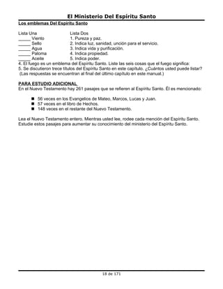 El Ministerio Del Espíritu Santo
Los emblemas Del Espíritu Santo

Lista Una                    Lista Dos
_____ Viento                 1. Pureza y paz.
_____ Sello                  2. Indica luz, sanidad, unción para el servicio.
_____ Agua                   3. Indica vida y purificación.
_____ Paloma                 4. Indica propiedad.
_____ Aceite                 5. Indica poder.
4. El fuego es un emblema del Espíritu Santo. Liste las seis cosas que el fuego significa:
5. Se discutieron trece títulos del Espíritu Santo en este capítulo. ¿Cuántos usted puede listar?
 (Las respuestas se encuentran al final del último capítulo en este manual.)

PARA ESTUDIO ADICIONAL
En el Nuevo Testamento hay 261 pasajes que se refieren al Espíritu Santo. Él es mencionado:

       56 veces en los Evangelios de Mateo, Marcos, Lucas y Juan.
       57 veces en el libro de Hechos.
       148 veces en el restante del Nuevo Testamento.

Lea el Nuevo Testamento entero. Mientras usted lee, rodee cada mención del Espíritu Santo.
Estudie estos pasajes para aumentar su conocimiento del ministerio del Espíritu Santo.




                                            18 de 171
 