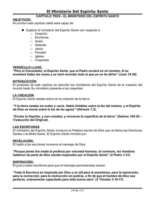 El Ministerio Del Espíritu Santo
                  CAPÍTULO TRES - EL MINISTERIO DEL ESPÍRITU SANTO
OBJETIVOS:
Al concluir este capítulo usted será capaz de:

       Explicar el ministerio del Espíritu Santo con respecto a:
          o Creación
          o Escrituras
          o Israel
          o Satanás
          o Jesús
          o Pecador
          o Iglesia
          o Creyentes

VERSÍCULO LLAVE:
“Pero el Consolador, el Espíritu Santo, que el Padre enviará en mi nombre, él os
enseñará todas las cosas y os hará recordar todo lo que yo os he dicho” (Juan 14:26).

INTRODUCCIÓN
El propósito de este capítulo es describir los ministerios del Espíritu Santo de la creación del
mundo hasta Su ministerio presente a los creyentes.

LA CREACIÓN
El Espíritu Santo estaba activo en la creación de la tierra:

“Y la tierra estaba sin orden y vacía. Había tinieblas sobre la faz del océano, y el Espíritu
de Dios se movía sobre la faz de las aguas” (Génesis 1:2).

“Envías tu Espíritu, y son creados; y renuevas la superficie de la tierra” (Salmos 104:30 –
Traducción del Original).

LAS ESCRITURAS
El ministerio del Espíritu Santo involucra la Palabra escrita de Dios que se llama las Escrituras
Santas o la Biblia Santa. El Espíritu Santo ministró por:

REVELACIÓN:
Él habló a los escritores humanos el mensaje de Dios:

“Porque jamás fue traída la profecía por voluntad humana; al contrario, los hombres
hablaron de parte de Dios siendo inspirados por el Espíritu Santo” (2 Pedro 1:21).

INSPIRACIÓN:
Él guió a estos escritores para que el mensaje permaneciese exacto:

“Toda la Escritura es inspirada por Dios y es útil para la enseñanza, para la reprensión,
para la corrección, para la instrucción en justicia, a fin de que el hombre de Dios sea
perfecto, enteramente capacitado para toda buena obra” (2 Timoteo 3:16-17).


                                             19 de 171
 