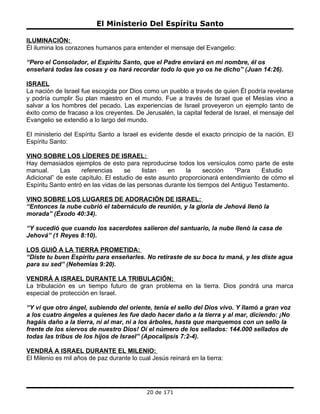 El Ministerio Del Espíritu Santo

ILUMINACIÓN:
Él ilumina los corazones humanos para entender el mensaje del Evangelio:

“Pero el Consolador, el Espíritu Santo, que el Padre enviará en mi nombre, él os
enseñará todas las cosas y os hará recordar todo lo que yo os he dicho” (Juan 14:26).

ISRAEL
La nación de Israel fue escogida por Dios como un pueblo a través de quien Él podría revelarse
y podría cumplir Su plan maestro en el mundo. Fue a través de Israel que el Mesías vino a
salvar a los hombres del pecado. Las experiencias de Israel proveyeron un ejemplo tanto de
éxito como de fracaso a los creyentes. De Jerusalén, la capital federal de Israel, el mensaje del
Evangelio se extendió a lo largo del mundo.

El ministerio del Espíritu Santo a Israel es evidente desde el exacto principio de la nación. El
Espíritu Santo:

VINO SOBRE LOS LÍDERES DE ISRAEL:
Hay demasiados ejemplos de esto para reproducirse todos los versículos como parte de este
manual.     Las     referencias     se    listan   en    la      sección   “Para    Estudio
Adicional” de este capítulo. El estudio de este asunto proporcionará entendimiento de cómo el
Espíritu Santo entró en las vidas de las personas durante los tiempos del Antiguo Testamento.

VINO SOBRE LOS LUGARES DE ADORACIÓN DE ISRAEL:
“Entonces la nube cubrió el tabernáculo de reunión, y la gloria de Jehová llenó la
morada” (Éxodo 40:34).

“Y sucedió que cuando los sacerdotes salieron del santuario, la nube llenó la casa de
Jehová” (1 Reyes 8:10).

LOS GUIÓ A LA TIERRA PROMETIDA:
“Diste tu buen Espíritu para enseñarles. No retiraste de su boca tu maná, y les diste agua
para su sed” (Nehemías 9:20).

VENDRÁ A ISRAEL DURANTE LA TRIBULACIÓN:
La tribulación es un tiempo futuro de gran problema en la tierra. Dios pondrá una marca
especial de protección en Israel.

“Y vi que otro ángel, subiendo del oriente, tenía el sello del Dios vivo. Y llamó a gran voz
a los cuatro ángeles a quienes les fue dado hacer daño a la tierra y al mar, diciendo: ¡No
hagáis daño a la tierra, ni al mar, ni a los árboles, hasta que marquemos con un sello la
frente de los siervos de nuestro Dios! Oí el número de los sellados: 144.000 sellados de
todas las tribus de los hijos de Israel” (Apocalipsis 7:2-4).

VENDRÁ A ISRAEL DURANTE EL MILENIO:
El Milenio es mil años de paz durante lo cual Jesús reinará en la tierra:




                                            20 de 171
 