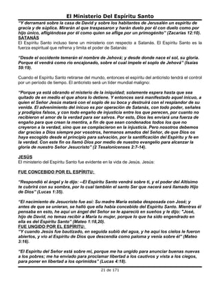 El Ministerio Del Espíritu Santo
“Y derramaré sobre la casa de David y sobre los habitantes de Jerusalén un espíritu de
gracia y de súplica. Mirarán al que traspasaron y harán duelo por él con duelo como por
hijo único, afligiéndose por él como quien se aflige por un primogénito” (Zacarías 12:10).
SATANÁS
El Espíritu Santo incluso tiene un ministerio con respecto a Satanás. El Espíritu Santo es la
fuerza espiritual que refrena y limita el poder de Satanás:

“Desde el occidente temerán el nombre de Jehová; y desde donde nace el sol, su gloria.
Porque él vendrá como río encajonado, sobre el cual impele el soplo de Jehová” (Isaías
59:19).

Cuando el Espíritu Santo retirarse del mundo, entonces el espíritu del anticristo tendrá el control
por un período de tiempo. El anticristo será un líder mundial maligno:

“Porque ya está obrando el misterio de la iniquidad; solamente espera hasta que sea
quitado de en medio el que ahora lo detiene. Y entonces será manifestado aquel inicuo, a
quien el Señor Jesús matará con el soplo de su boca y destruirá con el resplandor de su
venida. El advenimiento del inicuo es por operación de Satanás, con todo poder, señales
y prodigios falsos, y con todo engaño de injusticia entre los que perecen, por cuanto no
recibieron el amor de la verdad para ser salvos. Por esto, Dios les enviará una fuerza de
engaño para que crean la mentira, a fin de que sean condenados todos los que no
creyeron a la verdad, sino que se complacieron en la injusticia. Pero nosotros debemos
dar gracias a Dios siempre por vosotros, hermanos amados del Señor, de que Dios os
haya escogido desde el principio para salvación, por la santificación del Espíritu y fe en
la verdad. Con este fin os llamó Dios por medio de nuestro evangelio para alcanzar la
gloria de nuestro Señor Jesucristo” (2 Tesalonicenses 2:7-14).

JESÚS
El ministerio del Espíritu Santo fue evidente en la vida de Jesús. Jesús:

FUE CONCEBIDO POR EL ESPÍRITU:

“Respondió el ángel y le dijo: --El Espíritu Santo vendrá sobre ti, y el poder del Altísimo
te cubrirá con su sombra, por lo cual también el santo Ser que nacerá será llamado Hijo
de Dios” (Lucas 1:35).

“El nacimiento de Jesucristo fue así: Su madre María estaba desposada con José; y
antes de que se unieran, se halló que ella había concebido del Espíritu Santo. Mientras él
pensaba en esto, he aquí un ángel del Señor se le apareció en sueños y le dijo: "José,
hijo de David, no temas recibir a María tu mujer, porque lo que ha sido engendrado en
ella es del Espíritu Santo” (Mateo 1:18,20).
FUE UNGIDO POR EL ESPÍRITU:
“Y cuando Jesús fue bautizado, en seguida subió del agua, y he aquí los cielos le fueron
abiertos, y vio al Espíritu de Dios que descendía como paloma y venía sobre él” (Mateo
3:16).

“El Espíritu del Señor está sobre mí, porque me ha ungido para anunciar buenas nuevas
a los pobres; me ha enviado para proclamar libertad a los cautivos y vista a los ciegos,
para poner en libertad a los oprimidos” (Lucas 4:18).
                                            21 de 171
 