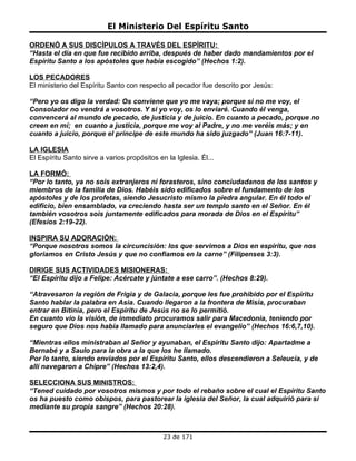 El Ministerio Del Espíritu Santo

ORDENÓ A SUS DISCÍPULOS A TRAVÉS DEL ESPÍRITU:
“Hasta el día en que fue recibido arriba, después de haber dado mandamientos por el
Espíritu Santo a los apóstoles que había escogido” (Hechos 1:2).

LOS PECADORES
El ministerio del Espíritu Santo con respecto al pecador fue descrito por Jesús:

“Pero yo os digo la verdad: Os conviene que yo me vaya; porque si no me voy, el
Consolador no vendrá a vosotros. Y si yo voy, os lo enviaré. Cuando él venga,
convencerá al mundo de pecado, de justicia y de juicio. En cuanto a pecado, porque no
creen en mí; en cuanto a justicia, porque me voy al Padre, y no me veréis más; y en
cuanto a juicio, porque el príncipe de este mundo ha sido juzgado” (Juan 16:7-11).

LA IGLESIA
El Espíritu Santo sirve a varios propósitos en la Iglesia. Él...

LA FORMÓ:
“Por lo tanto, ya no sois extranjeros ni forasteros, sino conciudadanos de los santos y
miembros de la familia de Dios. Habéis sido edificados sobre el fundamento de los
apóstoles y de los profetas, siendo Jesucristo mismo la piedra angular. En él todo el
edificio, bien ensamblado, va creciendo hasta ser un templo santo en el Señor. En él
también vosotros sois juntamente edificados para morada de Dios en el Espíritu”
(Efesios 2:19-22).

INSPIRA SU ADORACIÓN:
“Porque nosotros somos la circuncisión: los que servimos a Dios en espíritu, que nos
gloriamos en Cristo Jesús y que no confiamos en la carne” (Filipenses 3:3).

DIRIGE SUS ACTIVIDADES MISIONERAS:
“El Espíritu dijo a Felipe: Acércate y júntate a ese carro”. (Hechos 8:29).

“Atravesaron la región de Frigia y de Galacia, porque les fue prohibido por el Espíritu
Santo hablar la palabra en Asia. Cuando llegaron a la frontera de Misia, procuraban
entrar en Bitinia, pero el Espíritu de Jesús no se lo permitió.
En cuanto vio la visión, de inmediato procuramos salir para Macedonia, teniendo por
seguro que Dios nos había llamado para anunciarles el evangelio” (Hechos 16:6,7,10).

“Mientras ellos ministraban al Señor y ayunaban, el Espíritu Santo dijo: Apartadme a
Bernabé y a Saulo para la obra a la que los he llamado.
Por lo tanto, siendo enviados por el Espíritu Santo, ellos descendieron a Seleucia, y de
allí navegaron a Chipre” (Hechos 13:2,4).

SELECCIONA SUS MINISTROS:
“Tened cuidado por vosotros mismos y por todo el rebaño sobre el cual el Espíritu Santo
os ha puesto como obispos, para pastorear la iglesia del Señor, la cual adquirió para sí
mediante su propia sangre” (Hechos 20:28).



                                              23 de 171
 