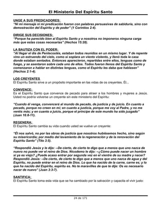 El Ministerio Del Espíritu Santo

UNGE A SUS PREDICADORES:
“Ni mi mensaje ni mi predicación fueron con palabras persuasivas de sabiduría, sino con
demostración del Espíritu y de poder” (1 Corintios 2:4).

DIRIGE SUS DECISIONES:
“Porque ha parecido bien al Espíritu Santo y a nosotros no imponeros ninguna carga
más que estas cosas necesarias” (Hechos 15:28).

LA BAUTIZA CON EL PODER:
“Al llegar el día de Pentecostés, estaban todos reunidos en un mismo lugar. Y de repente
vino un estruendo del cielo, como si soplara un viento violento, y llenó toda la casa
donde estaban sentados. Entonces aparecieron, repartidas entre ellos, lenguas como de
fuego, y se asentaron sobre cada uno de ellos. Todos fueron llenos del Espíritu Santo y
comenzaron a hablar en distintas lenguas, como el Espíritu les daba que hablasen”
(Hechos 2:1-4).

LOS CREYENTES
El Espíritu Santo sirve a un propósito importante en las vidas de os creyentes. Él...

CONVENCE:
Es el Espíritu Santo que convence de pecado para atraer a los hombres y mujeres a Jesús.
Usted no podría volverse un creyente sin este ministerio del Espíritu:

“Cuando él venga, convencerá al mundo de pecado, de justicia y de juicio. En cuanto a
pecado, porque no creen en mí; en cuanto a justicia, porque me voy al Padre, y no me
veréis más; y en cuanto a juicio, porque el príncipe de este mundo ha sido juzgado”
(Juan 16:8-11).

REGENERA:
El Espíritu Santo cambia su vida cuando usted se vuelve un creyente:

“Él nos salvó, no por las obras de justicia que nosotros hubiésemos hecho, sino según
su misericordia; por medio del lavamiento de la regeneración y de la renovación del
Espíritu Santo” (Tito 3:5).

“Respondió Jesús y le dijo: --De cierto, de cierto te digo que a menos que uno nazca de
nuevo no puede ver el reino de Dios. Nicodemo le dijo: --¿Cómo puede nacer un hombre
si ya es viejo? ¿Puede acaso entrar por segunda vez en el vientre de su madre y nacer?
Respondió Jesús: --De cierto, de cierto te digo que a menos que uno nazca de agua y del
Espíritu, no puede entrar en el reino de Dios. Lo que ha nacido de la carne, carne es; y lo
que ha nacido del Espíritu, espíritu es. No te maravilles de que te dije: Os es necesario
nacer de nuevo” (Juan 3:3-7).

SANTIFICA:
El Espíritu Santo toma esta vida que se ha cambiado por la salvación y capacita el vivir justo:




                                            24 de 171
 